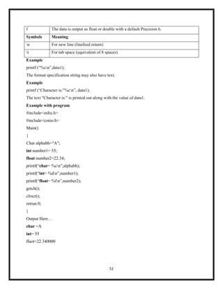 51
f The data is output as float or double with a default Precision 6.
Symbols Meaning
n For new line (linefeed return)
t For tab space (equivalent of 8 spaces)
Example
printf (―%cn‖,data1);
The format specification string may also have text.
Example
printf (―Character is:‖%cn‖, data1);
The text "Character is:" is printed out along with the value of data1.
Example with program
#include<stdio.h>
#include<conio.h>
Main()
{
Char alphabh="A";
int number1= 55;
float number2=22.34;
printf(―char= %cn‖,alphabh);
printf(―int= %dn‖,number1);
printf(―float= %fn‖,number2);
getch();
clrscr();
retrun 0;
}
Output Here…
char =A
int= 55
flaot=22.340000
 