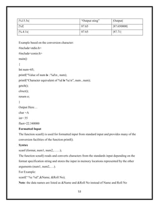 53
|%15.5s| ―Output sting‖ |Output|
|%f| 87.65 |87.650000|
|%.4.1s| 87.65 |87.71|
Example based on the conversion character:
#include<stdio.h>
#include<conio.h>
main()
{
Int num=65;
printf(―Value of num is : %dn:, num);
printf(―Character equivalent of %d is %cn‖, num , num);
getch();
clrscr();
rerurn o;
}
Output Here…
char =A
int= 55
flaot=22.340000
Formatted Input
The function scanf() is used for formatted input from standard input and provides many of the
conversion facilities of the function printf().
Syntax
scanf (format, num1, num2,……);
The function scnaf() reads and converts characters from the standards input depending on the
format specification string and stores the input in memory locations represented by the other
arguments (num1, num2,….).
For Example:
scanf(― %c %d‖,&Name, &Roll No);
Note: the data names are listed as &Name and &Roll No instead of Name and Roll No
 