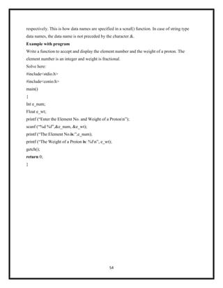 54
respectively. This is how data names are specified in a scnaf() function. In case of string type
data names, the data name is not preceded by the character &.
Example with program
Write a function to accept and display the element number and the weight of a proton. The
element number is an integer and weight is fractional.
Solve here:
#include<stdio.h>
#include<conio.h>
main()
{
Int e_num;
Float e_wt;
printf (―Enter the Element No. and Weight of a Protonn‖);
scanf (―%d %f‖,&e_num, &e_wt);
printf (―The Element No.is:‖,e_num);
printf (―The Weight of a Proton is: %fn‖, e_wt);
getch();
return 0;
}
 