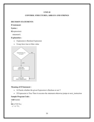 55
UNIT-II
CONTROL STRUCTURES, ARRAYS AND STRINGS
DECISION STATEMENTS
If statement:
Syntax :
if(expression)
statement1;
Explanation :
 Expression is Boolean Expression
 It may have true or false value
Meaning of If Statement :
 It Checks whether the given Expression is Boolean or not !!
 If Expression is True Then it executes the statement otherwise jumps to next_instruction
Sample Program Code :
void main()
{
int a=5,b=6,c;
c = a + b ;
 