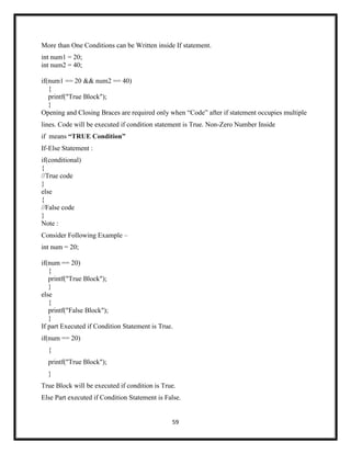 59
More than One Conditions can be Written inside If statement.
int num1 = 20;
int num2 = 40;
if(num1 == 20 && num2 == 40)
{
printf("True Block");
}
Opening and Closing Braces are required only when ―Code‖ after if statement occupies multiple
lines. Code will be executed if condition statement is True. Non-Zero Number Inside
if means “TRUE Condition”
If-Else Statement :
if(conditional)
{
//True code
}
else
{
//False code
}
Note :
Consider Following Example –
int num = 20;
if(num == 20)
{
printf("True Block");
}
else
{
printf("False Block");
}
If part Executed if Condition Statement is True.
if(num == 20)
{
printf("True Block");
}
True Block will be executed if condition is True.
Else Part executed if Condition Statement is False.
 