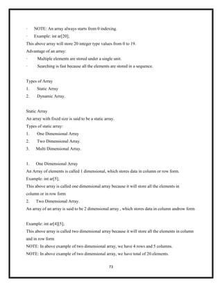 73
· NOTE: An array always starts from 0 indexing.
· Example: int ar[20];
This above array will store 20 integer type values from 0 to 19.
Advantage of an array:
· Multiple elements are stored under a single unit.
· Searching is fast because all the elements are stored in a sequence.
Types of Array
1. Static Array
2. Dynamic Array.
Static Array
An array with fixed size is said to be a static array.
Types of static array:
1. One Dimensional Array
2. Two Dimensional Array.
3. Multi Dimensional Array.
1. One Dimensional Array
An Array of elements is called 1 dimensional, which stores data in column or row form.
Example: int ar[5];
This above array is called one dimensional array because it will store all the elements in
column or in row form
2. Two Dimensional Array.
An array of an array is said to be 2 dimensional array , which stores data in column androw form
Example: int ar[4][5];
This above array is called two dimensional array because it will store all the elements in column
and in row form
NOTE: In above example of two dimensional array, we have 4 rows and 5 columns.
NOTE: In above example of two dimensional array, we have total of 20 elements.
 
