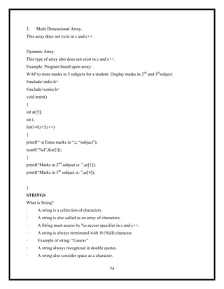 74
3. Multi Dimensional Array.
This array does not exist in c and c++.
Dynamic Array.
This type of array also does not exist in c and c++.
Example: Program based upon array:
WAP to store marks in 5 subjects for a student. Display marks in 2nd
and 5th
subject.
#include<stdio.h>
#include<conio.h>
void main()
{
int ar[5];
int i;
for(i=0;i<5;i++)
{
printf(― n Enter marks in ―,i, ―subject‖);
scanf(―%d‖,&ar[i]);
}
printf(―Marks in 2nd
subject is: ‖,ar[1]);
printf(―Marks in 5th
subject is: ‖,ar[4]);
}
STRINGS
What is String?
· A string is a collection of characters.
· A string is also called as an array of characters.
· A String must access by %s access specifier in c and c++.
· A string is always terminated with 0 (Null) character.
· Example of string: ―Gaurav‖
· A string always recognized in double quotes.
· A string also consider space as a character.
 