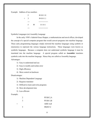 8
Example Additon of two numbers
2  0 0 1 0
+ 3  0 0 1 1
--- ---------------
5  0 1 0 1
--- ---------------
Symbolic Languages (or) Assembly Language
In the early 1950‘s Admiral Grace Hopper, a mathematician and naval officer, developed
the concept of a special computer program that would convert programs into machine language.
These early programming languages simply mirrored the machine languages using symbols or
mnemonics to represent the various language instructions. These languages were known as
symbolic languages. Because a computer does not understand symbolic language it must be
translated into the machine language. A special program called an Assembler translates
symbolic code into the machine language. Hence they are called as Assembly language.
Advantages:
1) Easy to understand and use
2) Easy to modify and isolate error
3) High efficiency
4) More control on hardware
Disadvantages:
1) Machine Dependent Language
2) Requires translator
3) Difficult to learn and write programs
4) Slow development time
5) Less efficient
Example:
2 PUSH 2,A
3 PUSH 3,B
+ ADD A,B
5 PRINT C
 