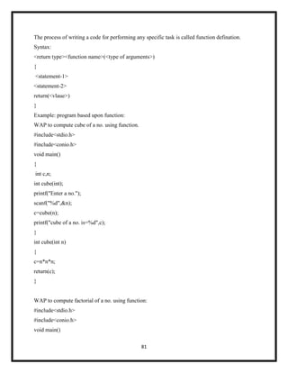 81
The process of writing a code for performing any specific task is called function defination.
Syntax:
<return type><function name>(<type of arguments>)
{
<statement-1>
<statement-2>
return(<vlaue>)
}
Example: program based upon function:
WAP to compute cube of a no. using function.
#include<stdio.h>
#include<conio.h>
void main()
{
int c,n;
int cube(int);
printf("Enter a no.");
scanf("%d",&n);
c=cube(n);
printf("cube of a no. is=%d",c);
}
int cube(int n)
{
c=n*n*n;
return(c);
}
WAP to compute factorial of a no. using function:
#include<stdio.h>
#include<conio.h>
void main()
 