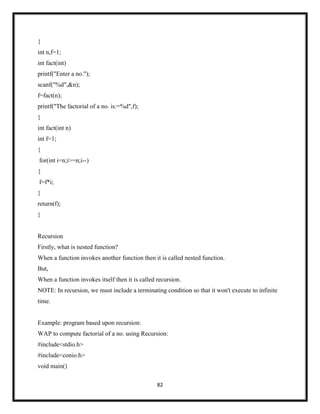 82
{
int n,f=1;
int fact(int)
printf("Enter a no.");
scanf("%d",&n);
f=fact(n);
printf("The factorial of a no. is:=%d",f);
}
int fact(int n)
int f=1;
{
for(int i=n;i>=n;i--)
{
f=f*i;
}
return(f);
}
Recursion
Firstly, what is nested function?
When a function invokes another function then it is called nested function.
But,
When a function invokes itself then it is called recursion.
NOTE: In recursion, we must include a terminating condition so that it won't execute to infinite
time.
Example: program based upon recursion:
WAP to compute factorial of a no. using Recursion:
#include<stdio.h>
#include<conio.h>
void main()
 