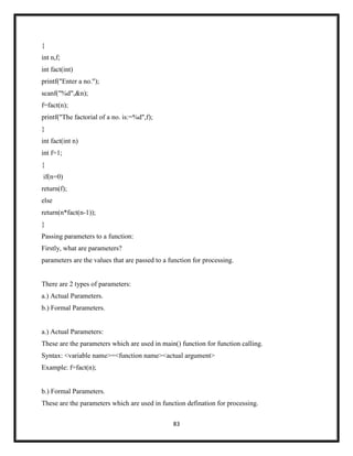 83
{
int n,f;
int fact(int)
printf("Enter a no.");
scanf("%d",&n);
f=fact(n);
printf("The factorial of a no. is:=%d",f);
}
int fact(int n)
int f=1;
{
if(n=0)
return(f);
else
return(n*fact(n-1));
}
Passing parameters to a function:
Firstly, what are parameters?
parameters are the values that are passed to a function for processing.
There are 2 types of parameters:
a.) Actual Parameters.
b.) Formal Parameters.
a.) Actual Parameters:
These are the parameters which are used in main() function for function calling.
Syntax: <variable name>=<function name><actual argument>
Example: f=fact(n);
b.) Formal Parameters.
These are the parameters which are used in function defination for processing.
 