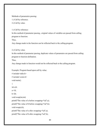 84
Methods of parameters passing:
1.) Call by reference.
2.) Call by value.
1.) Call by reference:
In this method of parameter passing , original values of variables are passed from calling
program to function.
Thus,
Any change made in the function can be reflected back to the calling program.
2.) Call by value.
In this method of parameter passing, duplicate values of parameters are passed from calling
program to function defination.
Thus,
Any change made in function would not be reflected back to the calling program.
Example: Program based upon call by value:
# include<stdio.h>
# include<conio.h>
void main()
{
int a,b;
a=10;
b=20;
void swap(int,int)
printf("The value of a before swapping=%d",a);
printf("The value of b before swapping=%d",b);
void swap(a,b);
printf("The value of a after swapping=%d",a);
printf("The value of b after swapping=%d",b);
 