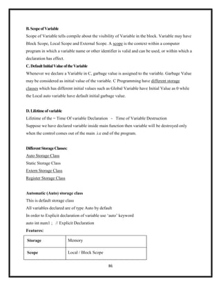 86
B.ScopeofVariable
Scope of Variable tells compile about the visibility of Variable in the block. Variable may have
Block Scope, Local Scope and External Scope. A scope is the context within a computer
program in which a variable name or other identifier is valid and can be used, or within which a
declaration has effect.
C.DefaultInitialValueoftheVariable
Whenever we declare a Variable in C, garbage value is assigned to the variable. Garbage Value
may be considered as initial value of the variable. C Programming have different storage
classes which has different initial values such as Global Variable have Initial Value as 0 while
the Local auto variable have default initial garbage value.
D.Lifetimeofvariable
Lifetime of the = Time Of variable Declaration - Time of Variable Destruction
Suppose we have declared variable inside main function then variable will be destroyed only
when the control comes out of the main .i.e end of the program.
DifferentStorageClasses:
Auto Storage Class
Static Storage Class
Extern Storage Class
Register Storage Class
Automatic (Auto) storage class
This is default storage class
All variables declared are of type Auto by default
In order to Explicit declaration of variable use ‗auto‘ keyword
auto int num1 ; // Explicit Declaration
Features:
Storage Memory
Scope Local / Block Scope
 