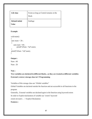 87
Life time Exists as long as Control remains in the
block
Default initial
Value
Garbage
Example
void main()
{
auto mum = 20 ;
{
auto num = 60 ;
printf("nNum : %d",num);
}
printf("nNum : %d",num);
}
Output :
Num : 60
Num : 20
Note :
Two variables are declared in different blocks , so they are treated as different variables
External ( extern ) storage class in C Programming
Variables of this storage class are ―Global variables‖
Global Variables are declared outside the function and are accessible to all functions in the
program
Generally , External variables are declared again in the function using keyword extern
In order to Explicit declaration of variable use ‗extern‘ keyword
extern int num1 ; // Explicit Declaration
Features :
 