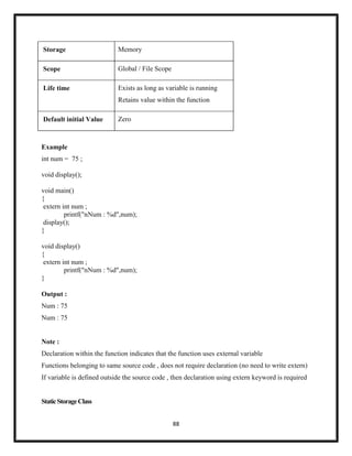 88
Storage Memory
Scope Global / File Scope
Life time Exists as long as variable is running
Retains value within the function
Default initial Value Zero
Example
int num = 75 ;
void display();
void main()
{
extern int num ;
printf("nNum : %d",num);
display();
}
void display()
{
extern int num ;
printf("nNum : %d",num);
}
Output :
Num : 75
Num : 75
Note :
Declaration within the function indicates that the function uses external variable
Functions belonging to same source code , does not require declaration (no need to write extern)
If variable is defined outside the source code , then declaration using extern keyword is required
StaticStorageClass
 