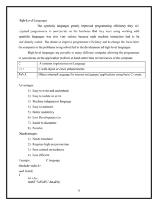 9
High-Level Languages
The symbolic languages greatly improved programming efficiency they still
required programmers to concentrate on the hardware that they were using working with
symbolic languages was also very tedious because each machine instruction had to be
individually coded. The desire to improve programmer efficiency and to change the focus from
the computer to the problems being solved led to the development of high-level languages.
High-level languages are portable to many different computer allowing the programmer
to concentrate on the application problem at hand rather than the intricacies of the computer.
C A systems implementation Language
C++ C with object oriented enhancements
JAVA Object oriented language for internet and general applications using basic C syntax
Advantages:
1) Easy to write and understand
2) Easy to isolate an error
3) Machine independent language
4) Easy to maintain
5) Better readability
6) Low Development cost
7) Easier to document
8) Portable
Disadvantages:
1) Needs translator
2) Requires high execution time
3) Poor control on hardware
4) Less efficient
Example: C language
#include<stdio.h>
void main()
{
int a,b,c;
scanf("%d%d%",&a,&b);
 