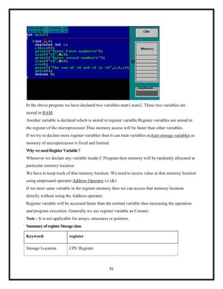 91
In the above program we have declared two variables num1,num2. These two variables are
stored in RAM.
Another variable is declared which is stored in register variable.Register variables are stored in
the register of the microprocessor.Thus memory access will be faster than other variables.
If we try to declare more register variables then it can treat variables asAuto storage variables as
memory of microprocessor is fixed and limited.
WhyweneedRegisterVariable?
Whenever we declare any variable inside C Program then memory will be randomly allocated at
particular memory location.
We have to keep track of that memory location. We need to access value at that memory location
using ampersand operator/Address Operator i.e (&).
If we store same variable in the register memory then we can access that memory location
directly without using the Address operator.
Register variable will be accessed faster than the normal variable thus increasing the operation
and program execution. Generally we use register variable as Counter.
Note : It is not applicable for arrays, structures or pointers.
SummaryofregisterStorageclass
Keyword register
Storage Location CPU Register
 