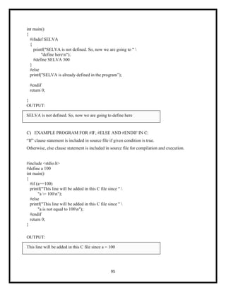 95
int main()
{
#ifndef SELVA
{
printf("SELVA is not defined. So, now we are going to " 
"define heren");
#define SELVA 300
}
#else
printf("SELVA is already defined in the program‖);
#endif
return 0;
}
OUTPUT:
SELVA is not defined. So, now we are going to define here
C) EXAMPLE PROGRAM FOR #IF, #ELSE AND #ENDIF IN C:
―If‖ clause statement is included in source file if given condition is true.
Otherwise, else clause statement is included in source file for compilation and execution.
#include <stdio.h>
#define a 100
int main()
{
#if (a==100)
printf("This line will be added in this C file since " 
"a = 100n");
#else
printf("This line will be added in this C file since " 
"a is not equal to 100n");
#endif
return 0;
}
OUTPUT:
This line will be added in this C file since a = 100
 