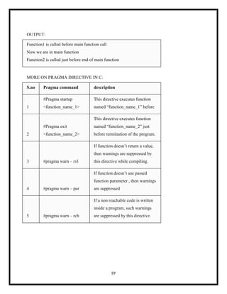 97
OUTPUT:
Function1 is called before main function call
Now we are in main function
Function2 is called just before end of main function
MORE ON PRAGMA DIRECTIVE IN C:
S.no Pragma command description
1
#Pragma startup
<function_name_1>
This directive executes function
named ―function_name_1‖ before
2
#Pragma exit
<function_name_2>
This directive executes function
named ―function_name_2‖ just
before termination of the program.
3 #pragma warn – rvl
If function doesn‘t return a value,
then warnings are suppressed by
this directive while compiling.
4 #pragma warn – par
If function doesn‘t use passed
function parameter , then warnings
are suppressed
5 #pragma warn – rch
If a non reachable code is written
inside a program, such warnings
are suppressed by this directive.
 