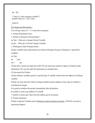 99
ptr = &i;
/* show i's value using ptr variable */
printf("Value of i : %d", *ptr);
return 0;
}
See Output and Download »
You will get value of i = 11 in the above program.
C. Pointer Declaration Tips :
1. Pointer is declared with preceding * :
int *ptr; //Here ptr is Integer Pointer Variable
int ptr; //Here ptr is Normal Integer Variable
2. Whitespace while Writing Pointer :
pointer variable name and asterisk can contain whitespace because whitespace is ignored by
compiler.
int *ptr;
int * ptr;
int * ptr;
All the above syntax are legal and valid. We can insert any number of spaces or blanks inside
declaration. We can also split the declaration on multiple lines.
D. Key points for Pointer :
Unline ordinary variables pointer is special type of variable which stores the address of ordinary
variable.
Pointer can only store the whole or integer number because address of any type of variable is
considered as integer.
It is good to initialize the pointer immediately after declaration
& symbol is used to get address of variable
* symbol is used to get value from the address given by pointer.
E. Pointer Summary :
Pointer is Special Variable used to Reference and de-reference memory. (*Will be covered in
upcoming chapter)
 