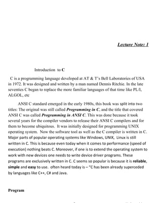 Lecture Note: 1
Introduction to C
C is a programming language developed at AT & T’s Bell Laboratories of USA
in 1972. It was designed and written by a man named Dennis Ritchie. In the late
seventies C began to replace the more familiar languages of that time like PL/I,
ALGOL, etc
ANSI C standard emerged in the early 1980s, this book was split into two
titles: The original was still called Programming in C, and the title that covered
ANSI C was called Programming in ANSI C. This was done because it took
several years for the compiler vendors to release their ANSI C compilers and for
them to become ubiquitous. It was initially designed for programming UNIX
operating system. Now the software tool as well as the C compiler is written in C.
Major parts of popular operating systems like Windows, UNIX, Linux is still
written in C. This is because even today when it comes to performance (speed of
execution) nothing beats C. Moreover, if one is to extend the operating system to
work with new devices one needs to write device driver programs. These
programs are exclusively written in C. C seems so popular is because it is reliable,
simple and easy to use. often heard today is – “C has been already superceded
by languages like C++, C# and Java.
Program
 