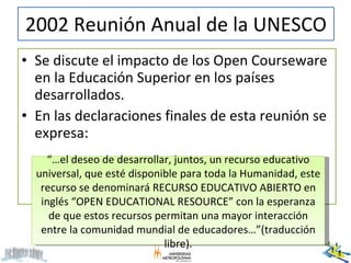 2002 Reunión Anual de la UNESCO <ul><li>Se discute el impacto de los Open Courseware en la Educación Superior en los paíse...