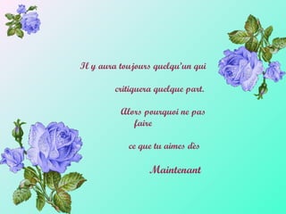 Il y aura toujours quelqu’un qui
critiquera quelque part.
Alors pourquoi ne pas
faire
ce que tu aimes dès
Maintenant
 