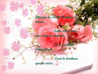 Attrape la clé du bonheur et
envoie
Cette clé, à tous
ceux que tu connais.
Je te souhaite
sincèrement
Tout le bonheur
que tu veux.
 