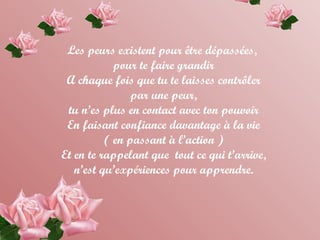 Les peurs existent pour être dépassées,
pour te faire grandir
A chaque fois que tu te laisses contrôler
par une peur,
tu n’es plus en contact avec ton pouvoir
En faisant confiance davantage à la vie
( en passant à l’action )
Et en te rappelant que tout ce qui t’arrive,
n’est qu’expériences pour apprendre.
 