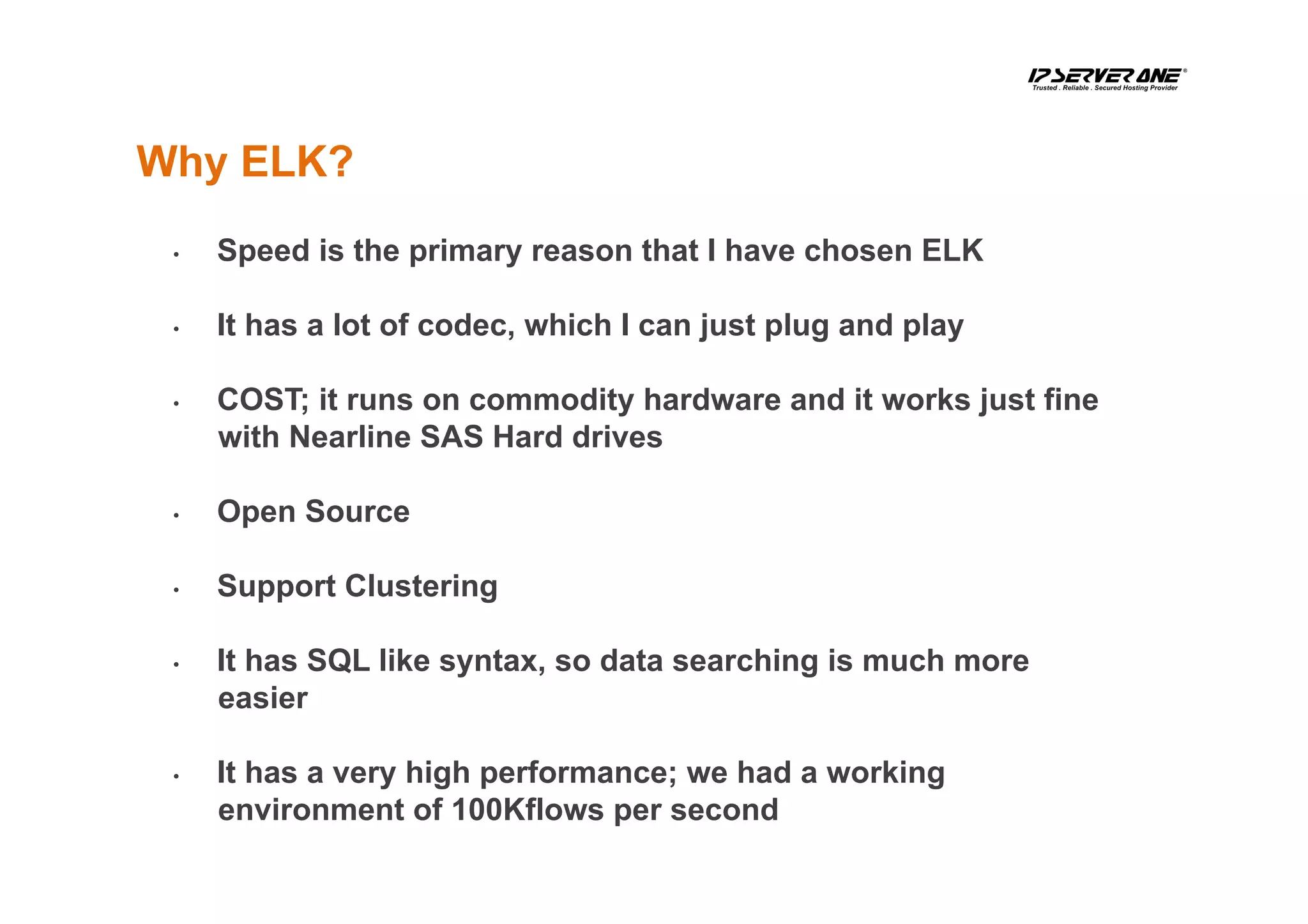 •  Speed is the primary reason that I have chosen ELK
•  It has a lot of codec, which I can just plug and play
•  COST; it runs on commodity hardware and it works just fine
with Nearline SAS Hard drives
•  Open Source
•  Support Clustering
•  It has SQL like syntax, so data searching is much more
easier
•  It has a very high performance; we had a working
environment of 100Kflows per second
Why ELK?
 