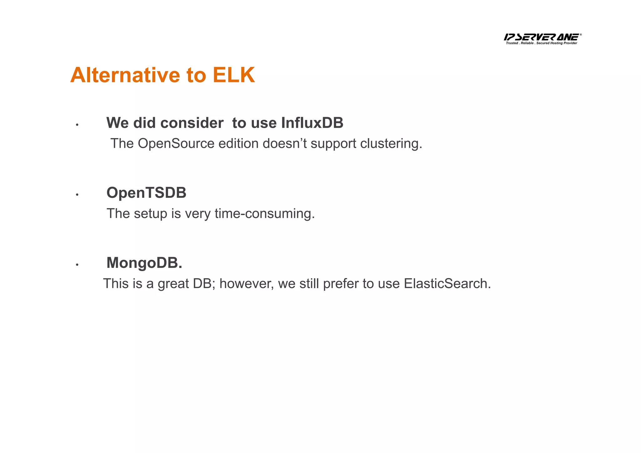 Alternative to ELK
•  We did consider to use InfluxDB
The OpenSource edition doesn’t support clustering.
•  OpenTSDB
The setup is very time-consuming.
•  MongoDB.
This is a great DB; however, we still prefer to use ElasticSearch.
 
