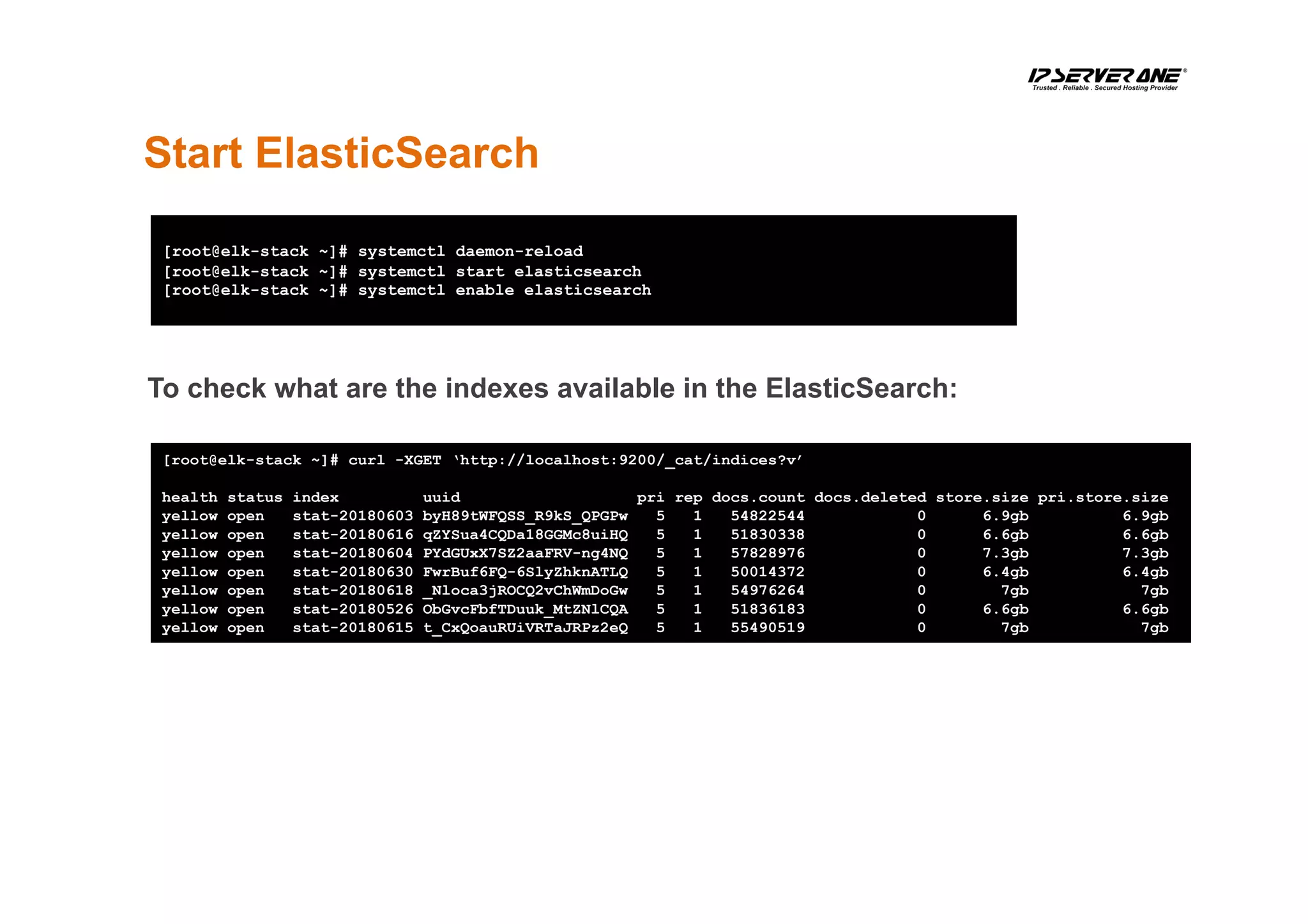 Start ElasticSearch
[root@elk-stack ~]# systemctl daemon-reload
[root@elk-stack ~]# systemctl start elasticsearch
[root@elk-stack ~]# systemctl enable elasticsearch
[root@elk-stack ~]# curl -XGET ‘http://localhost:9200/_cat/indices?v’
health status index uuid pri rep docs.count docs.deleted store.size pri.store.size
yellow open stat-20180603 byH89tWFQSS_R9kS_QPGPw 5 1 54822544 0 6.9gb 6.9gb
yellow open stat-20180616 qZYSua4CQDa18GGMc8uiHQ 5 1 51830338 0 6.6gb 6.6gb
yellow open stat-20180604 PYdGUxX7SZ2aaFRV-ng4NQ 5 1 57828976 0 7.3gb 7.3gb
yellow open stat-20180630 FwrBuf6FQ-6SlyZhknATLQ 5 1 50014372 0 6.4gb 6.4gb
yellow open stat-20180618 _Nloca3jROCQ2vChWmDoGw 5 1 54976264 0 7gb 7gb
yellow open stat-20180526 ObGvcFbfTDuuk_MtZNlCQA 5 1 51836183 0 6.6gb 6.6gb
yellow open stat-20180615 t_CxQoauRUiVRTaJRPz2eQ 5 1 55490519 0 7gb 7gb
To check what are the indexes available in the ElasticSearch:
 