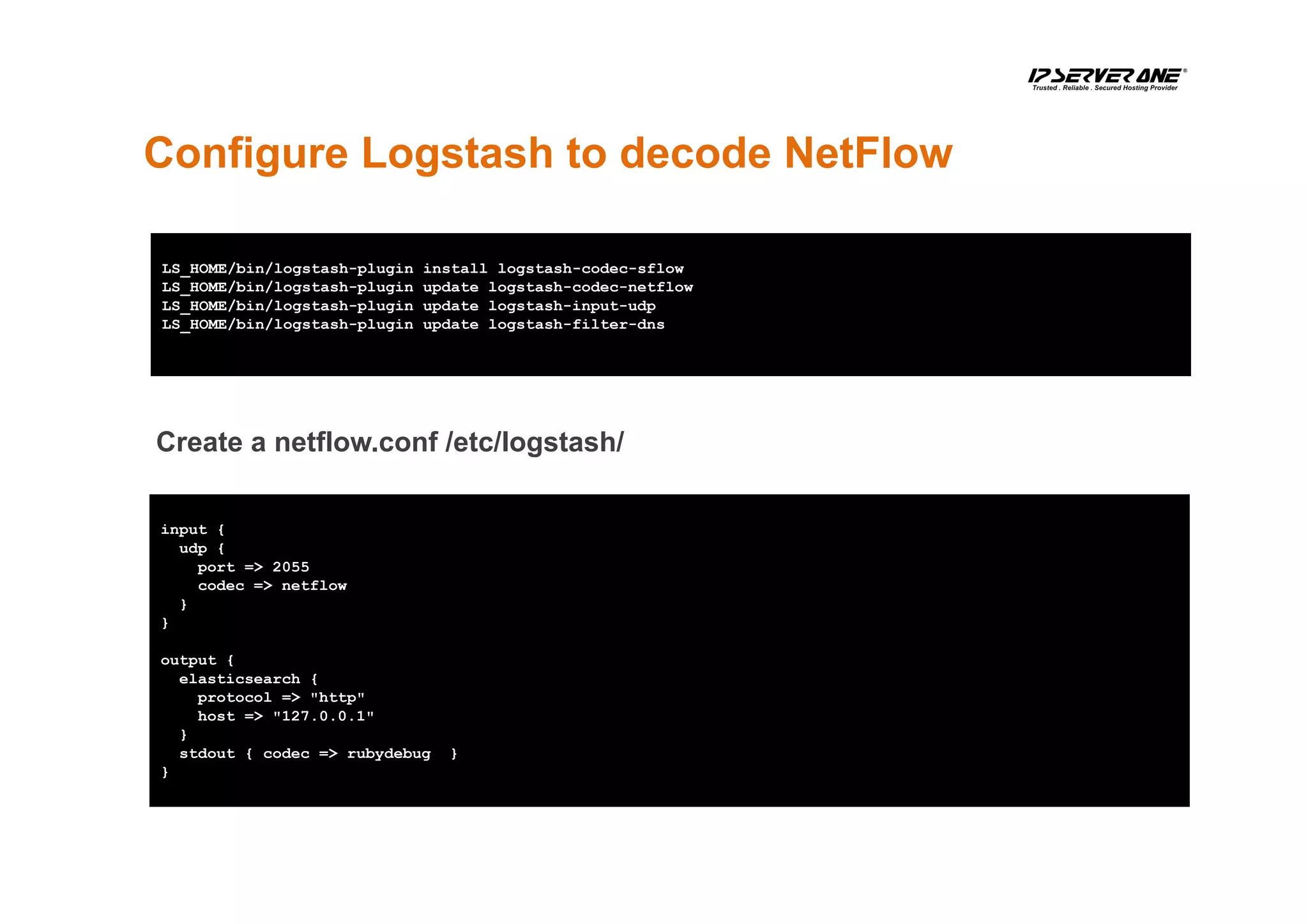 Configure Logstash to decode NetFlow
LS_HOME/bin/logstash-plugin install logstash-codec-sflow
LS_HOME/bin/logstash-plugin update logstash-codec-netflow
LS_HOME/bin/logstash-plugin update logstash-input-udp
LS_HOME/bin/logstash-plugin update logstash-filter-dns
input {
udp {
port => 2055
codec => netflow
}
}
output {
elasticsearch {
protocol => "http"
host => "127.0.0.1"
}
stdout { codec => rubydebug }
}
Create a netflow.conf /etc/logstash/
 
