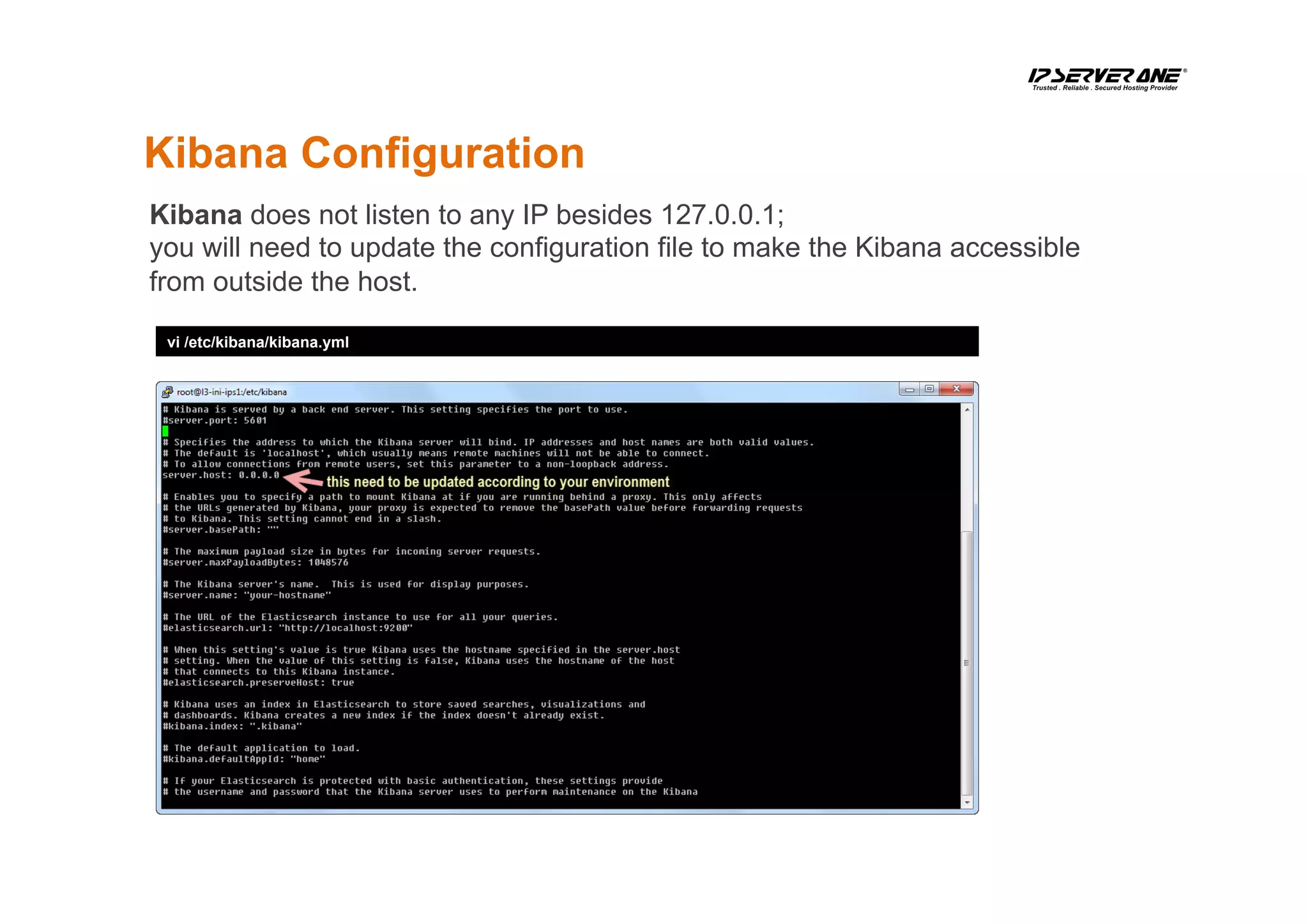 Kibana Configuration
vi /etc/kibana/kibana.yml
Kibana does not listen to any IP besides 127.0.0.1;
you will need to update the configuration file to make the Kibana accessible
from outside the host.
 
