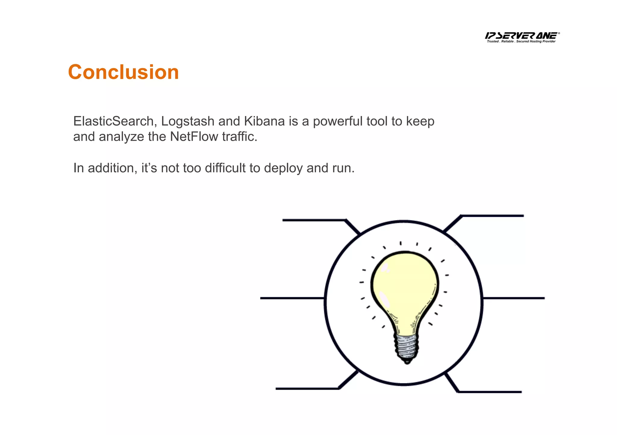 Conclusion
ElasticSearch, Logstash and Kibana is a powerful tool to keep
and analyze the NetFlow traffic.
In addition, it’s not too difficult to deploy and run.
 