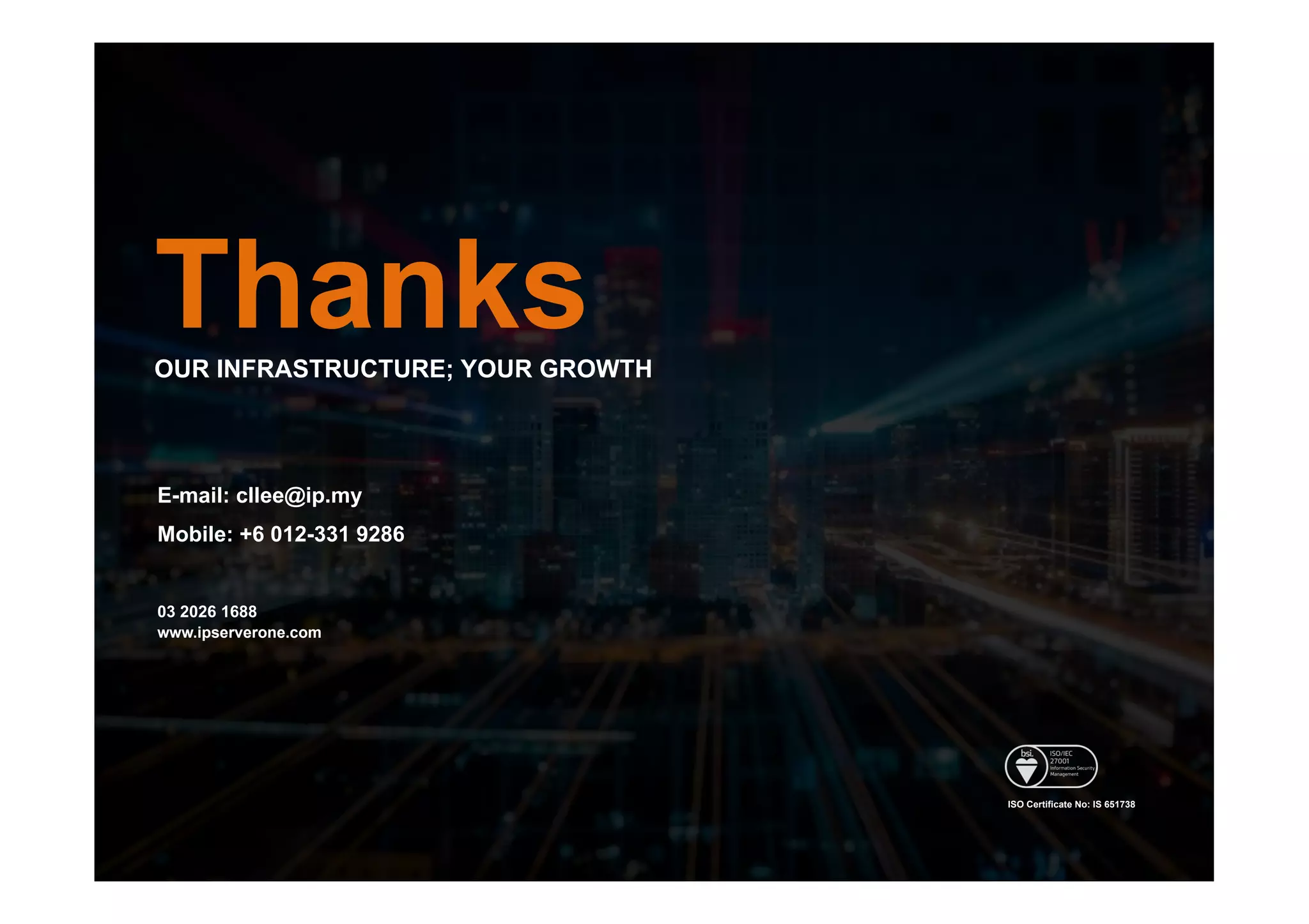 ThanksOUR INFRASTRUCTURE; YOUR GROWTH
E-mail: cllee@ip.my
Mobile: +6 012-331 9286
03 2026 1688
www.ipserverone.com
ISO Certificate No: IS 651738
 