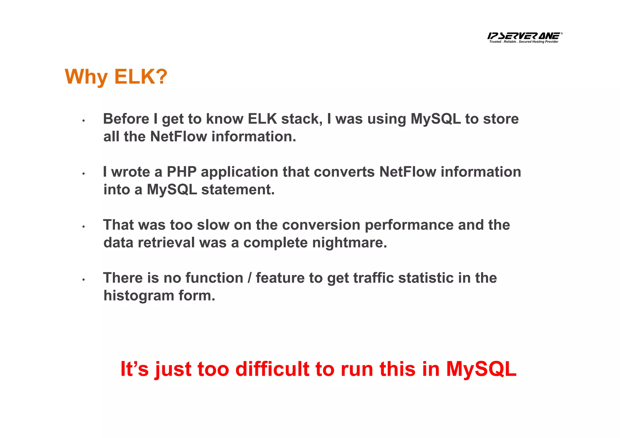 •  Before I get to know ELK stack, I was using MySQL to store
all the NetFlow information.
•  I wrote a PHP application that converts NetFlow information
into a MySQL statement.
•  That was too slow on the conversion performance and the
data retrieval was a complete nightmare.
•  There is no function / feature to get traffic statistic in the
histogram form.
Why ELK?
It’s just too difficult to run this in MySQL
 