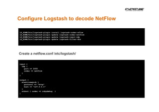 Configure Logstash to decode NetFlow
LS_HOME/bin/logstash-plugin install logstash-codec-sflow
LS_HOME/bin/logstash-plugin update logstash-codec-netflow
LS_HOME/bin/logstash-plugin update logstash-input-udp
LS_HOME/bin/logstash-plugin update logstash-filter-dns
input {
udp {
port => 2055
codec => netflow
}
}
output {
elasticsearch {
protocol => "http"
host => "127.0.0.1"
}
stdout { codec => rubydebug }
}
Create a netflow.conf /etc/logstash/
 