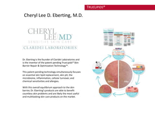 Cheryl Lee D. Eberting, M.D. 
Dr. Eberting is the founder of Claridei Laboratories and 
is the inventor of the patent-pending TrueLipids® Skin 
Barrier Repair & Optimization Technology™. 
This patent-pending technology simultaneously focuses 
on essential skin lipid replacement, skin pH, the 
microbiome, inflammation, cellular turnover, and 
chemical sensitivities and allergies. 
With this overall equilibrium approach to the skin 
barrier, Dr. Eberting’s products are able to benefit 
countless skin problems and are likely the most useful 
and multitasking skin care products on the market. 
TRUELIPIDS® 
 