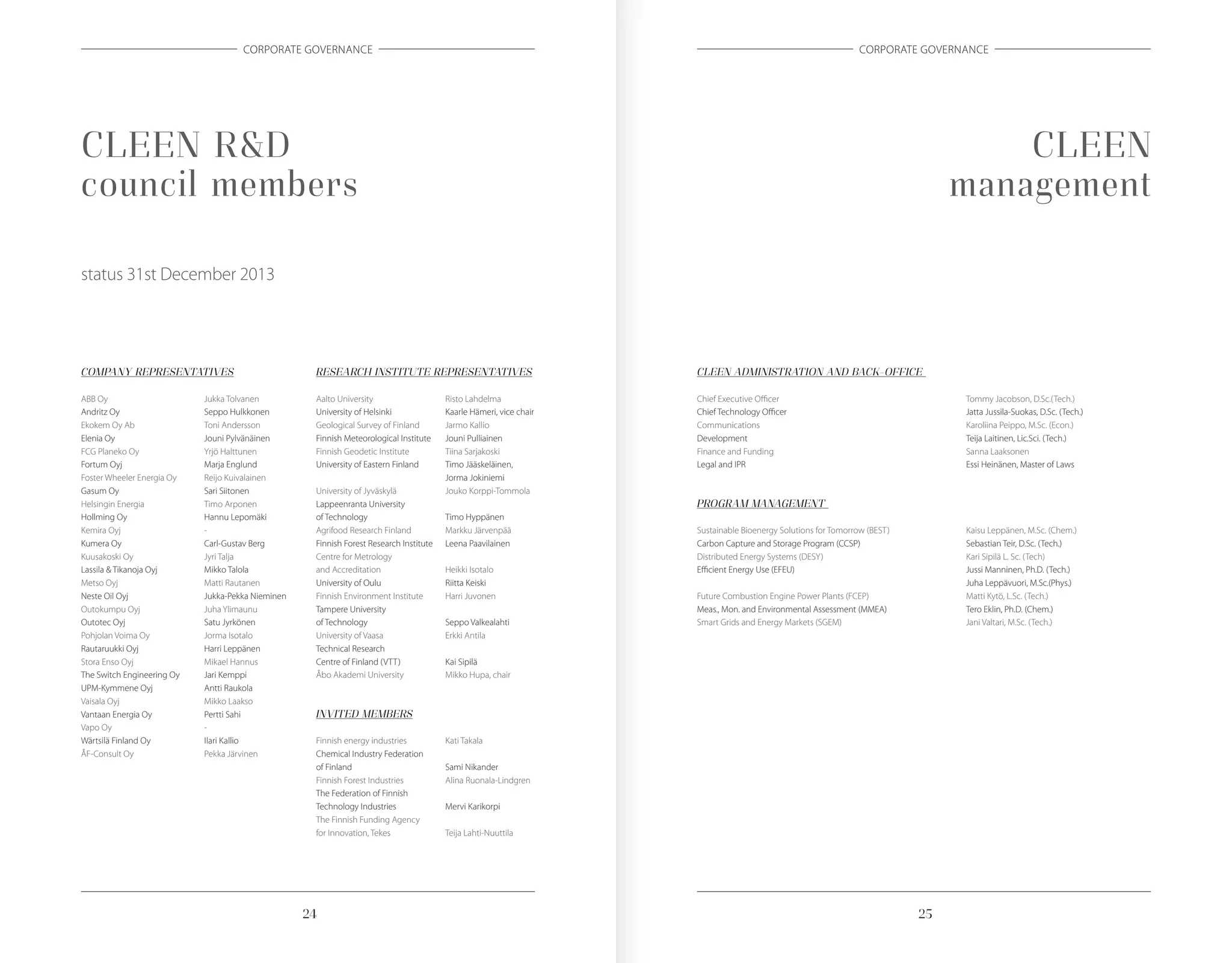2524
CORPORATE GOVERNANCE CORPORATE GOVERNANCE
CLEEN R&D
council members
status 31st December 2013
COMPANY REPRESENTATIVES
ABB Oy	 Jukka Tolvanen
Andritz Oy	 Seppo Hulkkonen
Ekokem Oy Ab	 Toni Andersson
Elenia Oy	 Jouni Pylvänäinen
FCG Planeko Oy	 Yrjö Halttunen
Fortum Oyj	 Marja Englund
Foster Wheeler Energia Oy	 Reijo Kuivalainen
Gasum Oy	 Sari Siitonen
Helsingin Energia	 Timo Arponen
Hollming Oy	 Hannu Lepomäki
Kemira Oyj	 -
Kumera Oy	 Carl-Gustav Berg
Kuusakoski Oy	 Jyri Talja
Lassila & Tikanoja Oyj	 Mikko Talola
Metso Oyj	 Matti Rautanen
Neste Oil Oyj	 Jukka-Pekka Nieminen
Outokumpu Oyj 	 Juha Ylimaunu
Outotec Oyj	 Satu Jyrkönen	
Pohjolan Voima Oy	 Jorma Isotalo
Rautaruukki Oyj	 Harri Leppänen
Stora Enso Oyj	 Mikael Hannus
The Switch Engineering Oy	 Jari Kemppi
UPM-Kymmene Oyj	 Antti Raukola
Vaisala Oyj	 Mikko Laakso	
Vantaan Energia Oy	 Pertti Sahi
Vapo Oy	 -
Wärtsilä Finland Oy	 Ilari Kallio
ÅF-Consult Oy	 Pekka Järvinen
RESEARCH INSTITUTE REPRESENTATIVES
Aalto University	 Risto Lahdelma
University of Helsinki	 Kaarle Hämeri, vice chair
Geological Survey of Finland	 Jarmo Kallio
Finnish Meteorological Institute	 Jouni Pulliainen
Finnish Geodetic Institute	 Tiina Sarjakoski
University of Eastern Finland	 Timo Jääskeläinen,
	 Jorma Jokiniemi
University of Jyväskylä	 Jouko Korppi-Tommola
Lappeenranta University
of Technology	 Timo Hyppänen
Agrifood Research Finland	 Markku Järvenpää
Finnish Forest Research Institute	 Leena Paavilainen
Centre for Metrology
and Accreditation	 Heikki Isotalo
University of Oulu	 Riitta Keiski
Finnish Environment Institute 	 Harri Juvonen
Tampere University
of Technology	 Seppo Valkealahti
University of Vaasa	 Erkki Antila
Technical Research
Centre of Finland (VTT)	 Kai Sipilä
Åbo Akademi University	 Mikko Hupa, chair
INVITED MEMBERS
Finnish energy industries	 Kati Takala
Chemical Industry Federation
of Finland	 Sami Nikander
Finnish Forest Industries	 Alina Ruonala-Lindgren
The Federation of Finnish
Technology Industries 	 Mervi Karikorpi
The Finnish Funding Agency
for Innovation, Tekes	 Teija Lahti-Nuuttila
CLEEN
management
CLEEN ADMINISTRATION AND BACK-OFFICE
Chief Executive Officer	 Tommy Jacobson, D.Sc.(Tech.)
Chief Technology Officer	 Jatta Jussila-Suokas, D.Sc. (Tech.)
Communications	 Karoliina Peippo, M.Sc. (Econ.)
Development	 Teija Laitinen, Lic.Sci. (Tech.)
Finance and Funding	 Sanna Laaksonen
Legal and IPR	 Essi Heinänen, Master of Laws
PROGRAM MANAGEMENT
Sustainable Bioenergy Solutions for Tomorrow (BEST)	 Kaisu Leppänen, M.Sc. (Chem.)
Carbon Capture and Storage Program (CCSP)	 Sebastian Teir, D.Sc. (Tech.)
Distributed Energy Systems (DESY)	 Kari Sipilä L. Sc. (Tech)
Efficient Energy Use (EFEU)	 Jussi Manninen, Ph.D. (Tech.)
	 Juha Leppävuori, M.Sc.(Phys.)
Future Combustion Engine Power Plants (FCEP)	 Matti Kytö, L.Sc. (Tech.)
Meas., Mon. and Environmental Assessment (MMEA)	 Tero Eklin, Ph.D. (Chem.)
Smart Grids and Energy Markets (SGEM)	 Jani Valtari, M.Sc. (Tech.)
 