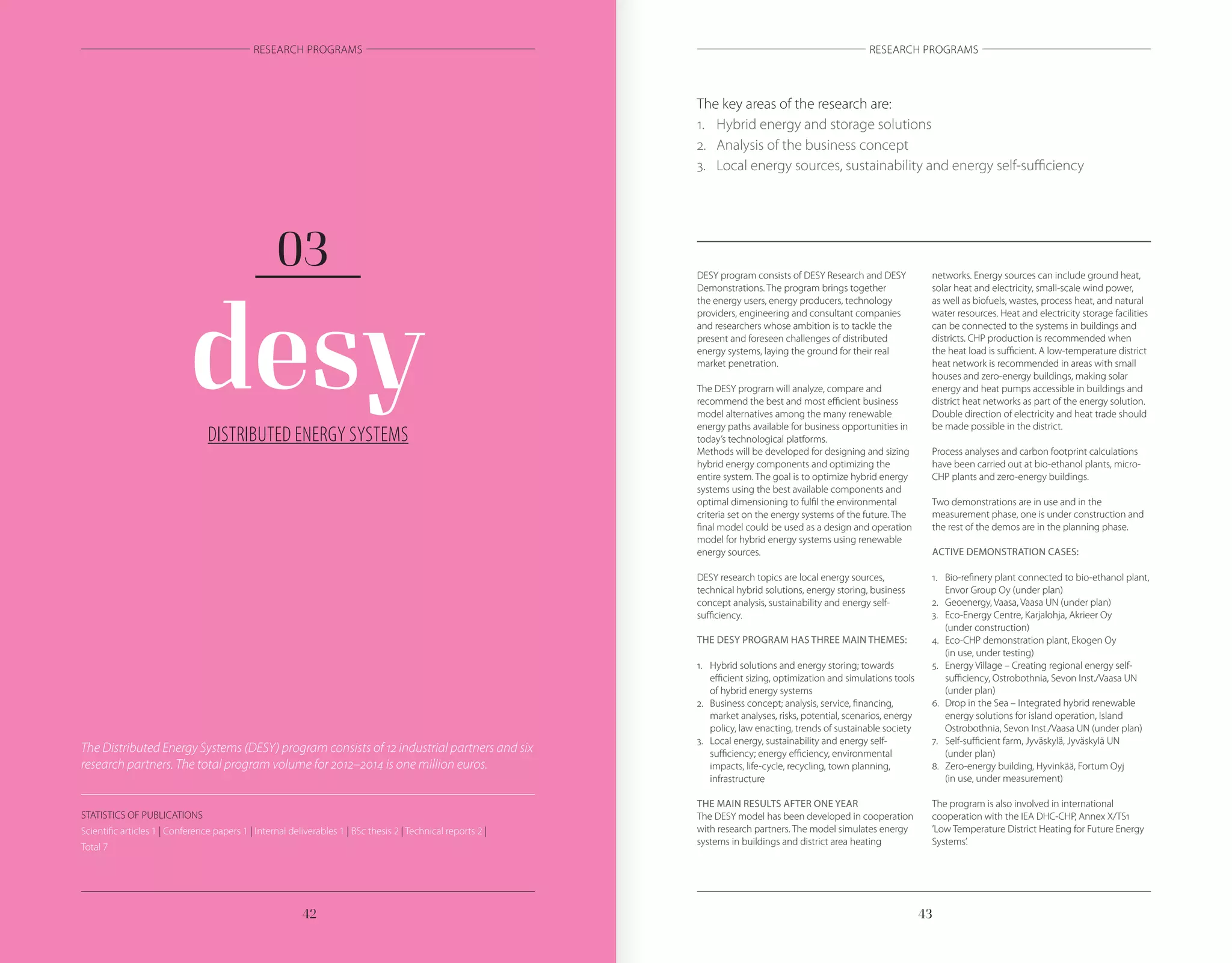 4342
RESEARCH PROGRAMS RESEARCH PROGRAMS
DISTRIBUTED ENERGY SYSTEMS
desy
03 DESY program consists of DESY Research and DESY
Demonstrations. The program brings together
the energy users, energy producers, technology
providers, engineering and consultant companies
and researchers whose ambition is to tackle the
present and foreseen challenges of distributed
energy systems, laying the ground for their real
market penetration.
The DESY program will analyze, compare and
recommend the best and most efficient business
model alternatives among the many renewable
energy paths available for business opportunities in
today’s technological platforms.
Methods will be developed for designing and sizing
hybrid energy components and optimizing the
entire system. The goal is to optimize hybrid energy
systems using the best available components and
optimal dimensioning to fulfil the environmental
criteria set on the energy systems of the future. The
final model could be used as a design and operation
model for hybrid energy systems using renewable
energy sources.
DESY research topics are local energy sources,
technical hybrid solutions, energy storing, business
concept analysis, sustainability and energy self-
sufficiency.
THE DESY PROGRAM HAS THREE MAIN THEMES:
1.	 Hybrid solutions and energy storing; towards
	 efficient sizing, optimization and simulations tools
	 of hybrid energy systems
2.	 Business concept; analysis, service, financing,
	 market analyses, risks, potential, scenarios, energy
	 policy, law enacting, trends of sustainable society
3.	 Local energy, sustainability and energy self-
	 sufficiency; energy efficiency, environmental
	 impacts, life-cycle, recycling, town planning,
	infrastructure
THE MAIN RESULTS AFTER ONE YEAR
The DESY model has been developed in cooperation
with research partners. The model simulates energy
systems in buildings and district area heating
networks. Energy sources can include ground heat,
solar heat and electricity, small-scale wind power,
as well as biofuels, wastes, process heat, and natural
water resources. Heat and electricity storage facilities
can be connected to the systems in buildings and
districts. CHP production is recommended when
the heat load is sufficient. A low-temperature district
heat network is recommended in areas with small
houses and zero-energy buildings, making solar
energy and heat pumps accessible in buildings and
district heat networks as part of the energy solution.
Double direction of electricity and heat trade should
be made possible in the district.
Process analyses and carbon footprint calculations
have been carried out at bio-ethanol plants, micro-
CHP plants and zero-energy buildings.
Two demonstrations are in use and in the
measurement phase, one is under construction and
the rest of the demos are in the planning phase.
ACTIVE DEMONSTRATION CASES:
1.	 Bio-refinery plant connected to bio-ethanol plant,
	 Envor Group Oy (under plan)
2.	 Geoenergy, Vaasa, Vaasa UN (under plan)
3.	 Eco-Energy Centre, Karjalohja, Akrieer Oy
	 (under construction)
4.	 Eco-CHP demonstration plant, Ekogen Oy
	 (in use, under testing)
5.	 Energy Village – Creating regional energy self-
	 sufficiency, Ostrobothnia, Sevon Inst./Vaasa UN
	 (under plan)
6.	 Drop in the Sea – Integrated hybrid renewable
	 energy solutions for island operation, Island
	 Ostrobothnia, Sevon Inst./Vaasa UN (under plan)
7.	 Self-sufficient farm, Jyväskylä, Jyväskylä UN
	 (under plan)
8.	 Zero-energy building, Hyvinkää, Fortum Oyj
	 (in use, under measurement)
The program is also involved in international
cooperation with the IEA DHC-CHP, Annex X/TS1
’Low Temperature District Heating for Future Energy
Systems’.
The key areas of the research are:
1.	 Hybrid energy and storage solutions
2.	 Analysis of the business concept
3.	 Local energy sources, sustainability and energy self-sufficiency
The Distributed Energy Systems (DESY) program consists of 12 industrial partners and six
research partners. The total program volume for 2012–2014 is one million euros.
STATISTICS OF PUBLICATIONS
Scientific articles 1 | Conference papers 1 | Internal deliverables 1 | BSc thesis 2 | Technical reports 2 |
Total 7
 