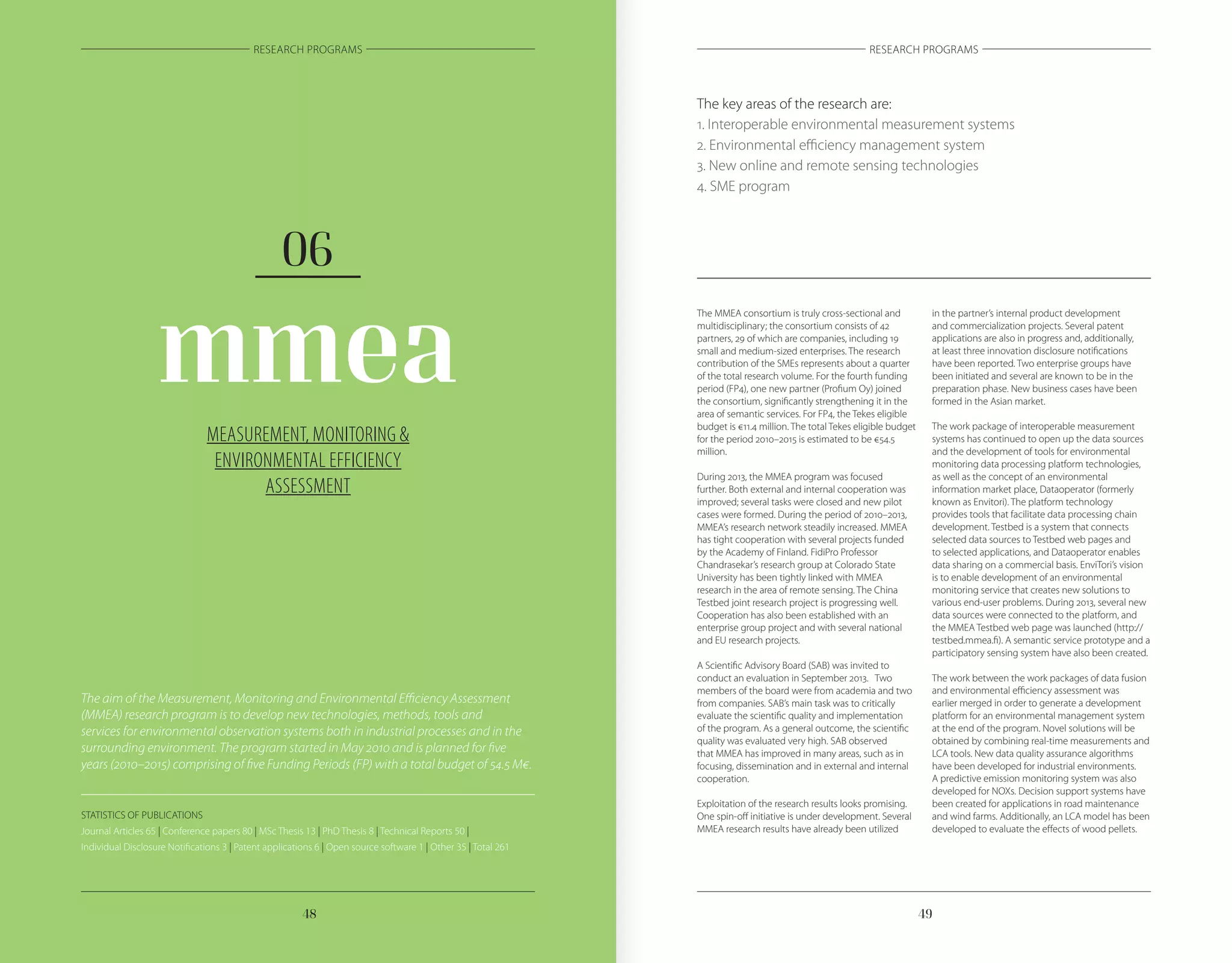 4948
RESEARCH PROGRAMS RESEARCH PROGRAMS
MEASUREMENT, MONITORING &
ENVIRONMENTAL EFFICIENCY
ASSESSMENT
mmea
06
The aim of the Measurement, Monitoring and Environmental Efficiency Assessment
(MMEA) research program is to develop new technologies, methods, tools and
services for environmental observation systems both in industrial processes and in the
surrounding environment. The program started in May 2010 and is planned for five
years (2010–2015) comprising of five Funding Periods (FP) with a total budget of 54.5 M€.
The MMEA consortium is truly cross-sectional and
multidisciplinary; the consortium consists of 42
partners, 29 of which are companies, including 19
small and medium-sized enterprises. The research
contribution of the SMEs represents about a quarter
of the total research volume. For the fourth funding
period (FP4), one new partner (Profium Oy) joined
the consortium, significantly strengthening it in the
area of semantic services. For FP4, the Tekes eligible
budget is €11.4 million. The total Tekes eligible budget
for the period 2010–2015 is estimated to be €54.5
million.
During 2013, the MMEA program was focused
further. Both external and internal cooperation was
improved; several tasks were closed and new pilot
cases were formed. During the period of 2010–2013,
MMEA’s research network steadily increased. MMEA
has tight cooperation with several projects funded
by the Academy of Finland. FidiPro Professor
Chandrasekar’s research group at Colorado State
University has been tightly linked with MMEA
research in the area of remote sensing. The China
Testbed joint research project is progressing well.
Cooperation has also been established with an
enterprise group project and with several national
and EU research projects.
A Scientific Advisory Board (SAB) was invited to
conduct an evaluation in September 2013. Two
members of the board were from academia and two
from companies. SAB’s main task was to critically
evaluate the scientific quality and implementation
of the program. As a general outcome, the scientific
quality was evaluated very high. SAB observed
that MMEA has improved in many areas, such as in
focusing, dissemination and in external and internal
cooperation.
Exploitation of the research results looks promising.
One spin-off initiative is under development. Several
MMEA research results have already been utilized
in the partner’s internal product development
and commercialization projects. Several patent
applications are also in progress and, additionally,
at least three innovation disclosure notifications
have been reported. Two enterprise groups have
been initiated and several are known to be in the
preparation phase. New business cases have been
formed in the Asian market.
The work package of interoperable measurement
systems has continued to open up the data sources
and the development of tools for environmental
monitoring data processing platform technologies,
as well as the concept of an environmental
information market place, Dataoperator (formerly
known as Envitori). The platform technology
provides tools that facilitate data processing chain
development. Testbed is a system that connects
selected data sources to Testbed web pages and
to selected applications, and Dataoperator enables
data sharing on a commercial basis. EnviTori’s vision
is to enable development of an environmental
monitoring service that creates new solutions to
various end-user problems. During 2013, several new
data sources were connected to the platform, and
the MMEA Testbed web page was launched (http://
testbed.mmea.fi). A semantic service prototype and a
participatory sensing system have also been created.
The work between the work packages of data fusion
and environmental efficiency assessment was
earlier merged in order to generate a development
platform for an environmental management system
at the end of the program. Novel solutions will be
obtained by combining real-time measurements and
LCA tools. New data quality assurance algorithms
have been developed for industrial environments.
A predictive emission monitoring system was also
developed for NOXs. Decision support systems have
been created for applications in road maintenance
and wind farms. Additionally, an LCA model has been
developed to evaluate the effects of wood pellets.
The key areas of the research are:
1. Interoperable environmental measurement systems
2. Environmental efficiency management system
3. New online and remote sensing technologies
4. SME program
STATISTICS OF PUBLICATIONS
Journal Articles 65 | Conference papers 80 | MSc Thesis 13 | PhD Thesis 8 | Technical Reports 50 |
Individual Disclosure Notifications 3 | Patent applications 6 | Open source software 1 | Other 35 | Total 261
 
