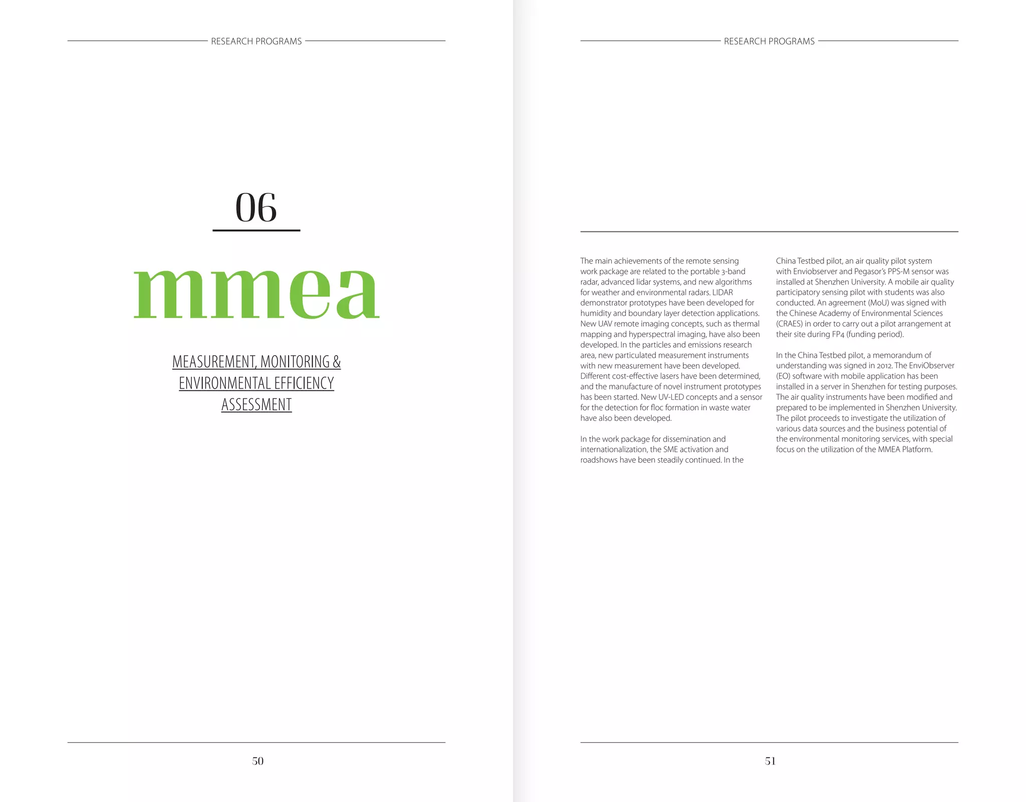 5150
RESEARCH PROGRAMS RESEARCH PROGRAMS
MEASUREMENT, MONITORING &
ENVIRONMENTAL EFFICIENCY
ASSESSMENT
mmea
06
The main achievements of the remote sensing
work package are related to the portable 3-band
radar, advanced lidar systems, and new algorithms
for weather and environmental radars. LIDAR
demonstrator prototypes have been developed for
humidity and boundary layer detection applications.
New UAV remote imaging concepts, such as thermal
mapping and hyperspectral imaging, have also been
developed. In the particles and emissions research
area, new particulated measurement instruments
with new measurement have been developed.
Different cost-effective lasers have been determined,
and the manufacture of novel instrument prototypes
has been started. New UV-LED concepts and a sensor
for the detection for floc formation in waste water
have also been developed.
In the work package for dissemination and
internationalization, the SME activation and
roadshows have been steadily continued. In the
China Testbed pilot, an air quality pilot system
with Enviobserver and Pegasor’s PPS-M sensor was
installed at Shenzhen University. A mobile air quality
participatory sensing pilot with students was also
conducted. An agreement (MoU) was signed with
the Chinese Academy of Environmental Sciences
(CRAES) in order to carry out a pilot arrangement at
their site during FP4 (funding period).
In the China Testbed pilot, a memorandum of
understanding was signed in 2012. The EnviObserver
(EO) software with mobile application has been
installed in a server in Shenzhen for testing purposes.
The air quality instruments have been modified and
prepared to be implemented in Shenzhen University.
The pilot proceeds to investigate the utilization of
various data sources and the business potential of
the environmental monitoring services, with special
focus on the utilization of the MMEA Platform.
 