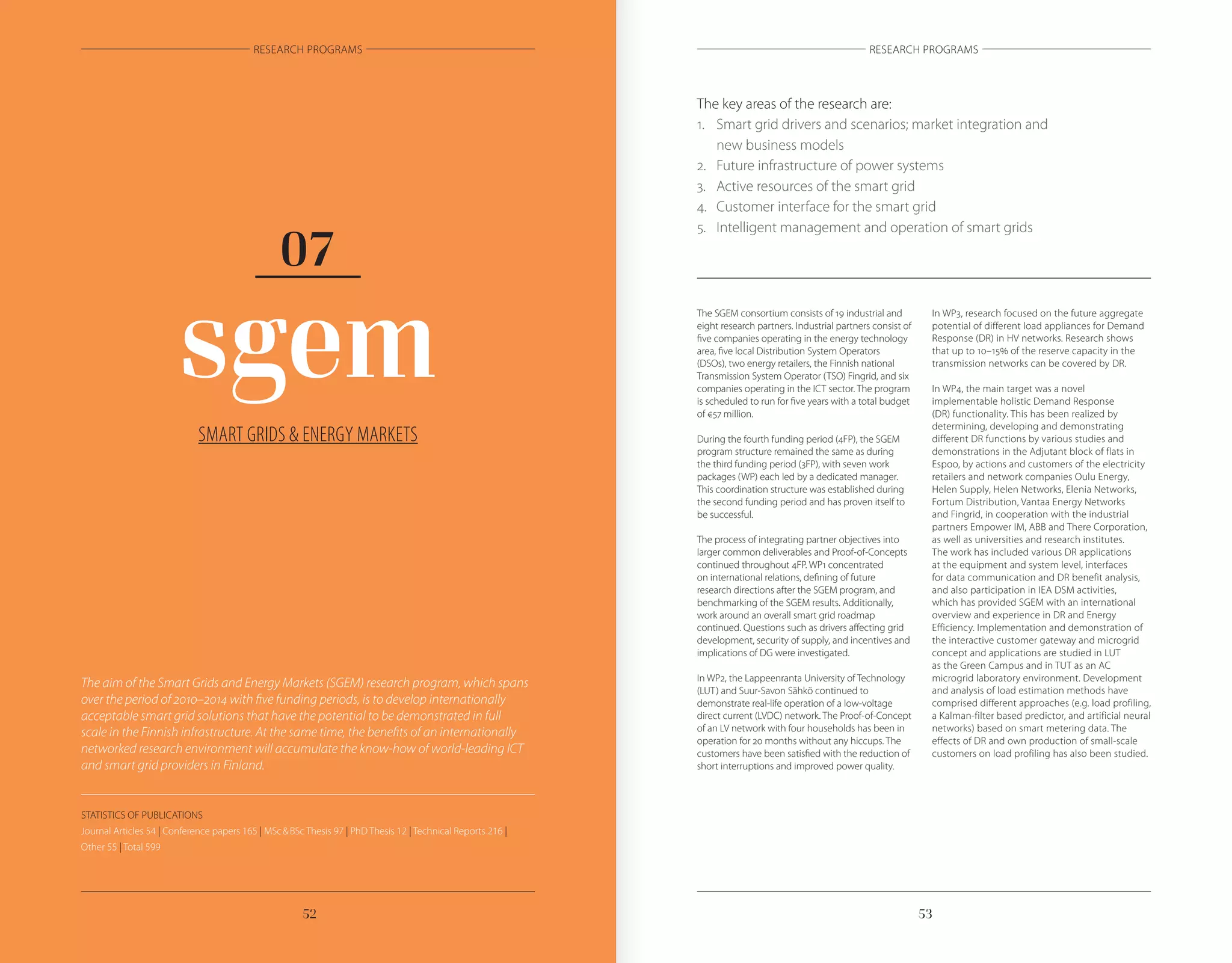 5352
RESEARCH PROGRAMS RESEARCH PROGRAMS
SMART GRIDS & ENERGY MARKETS
sgem
07
The key areas of the research are:
1.	 Smart grid drivers and scenarios; market integration and
	 new business models
2.	 Future infrastructure of power systems
3.	 Active resources of the smart grid
4.	 Customer interface for the smart grid
5.	 Intelligent management and operation of smart grids
The aim of the Smart Grids and Energy Markets (SGEM) research program, which spans
over the period of 2010–2014 with five funding periods, is to develop internationally
acceptable smart grid solutions that have the potential to be demonstrated in full
scale in the Finnish infrastructure. At the same time, the benefits of an internationally
networked research environment will accumulate the know-how of world-leading ICT
and smart grid providers in Finland.
The SGEM consortium consists of 19 industrial and
eight research partners. Industrial partners consist of
five companies operating in the energy technology
area, five local Distribution System Operators
(DSOs), two energy retailers, the Finnish national
Transmission System Operator (TSO) Fingrid, and six
companies operating in the ICT sector. The program
is scheduled to run for five years with a total budget
of €57 million.
During the fourth funding period (4FP), the SGEM
program structure remained the same as during
the third funding period (3FP), with seven work
packages (WP) each led by a dedicated manager.
This coordination structure was established during
the second funding period and has proven itself to
be successful.
The process of integrating partner objectives into
larger common deliverables and Proof-of-Concepts
continued throughout 4FP. WP1 concentrated
on international relations, defining of future
research directions after the SGEM program, and
benchmarking of the SGEM results. Additionally,
work around an overall smart grid roadmap
continued. Questions such as drivers affecting grid
development, security of supply, and incentives and
implications of DG were investigated.
In WP2, the Lappeenranta University of Technology
(LUT) and Suur-Savon Sähkö continued to
demonstrate real-life operation of a low-voltage
direct current (LVDC) network. The Proof-of-Concept
of an LV network with four households has been in
operation for 20 months without any hiccups. The
customers have been satisfied with the reduction of
short interruptions and improved power quality.
In WP3, research focused on the future aggregate
potential of different load appliances for Demand
Response (DR) in HV networks. Research shows
that up to 10–15% of the reserve capacity in the
transmission networks can be covered by DR.
In WP4, the main target was a novel
implementable holistic Demand Response
(DR) functionality. This has been realized by
determining, developing and demonstrating
different DR functions by various studies and
demonstrations in the Adjutant block of flats in
Espoo, by actions and customers of the electricity
retailers and network companies Oulu Energy,
Helen Supply, Helen Networks, Elenia Networks,
Fortum Distribution, Vantaa Energy Networks
and Fingrid, in cooperation with the industrial
partners Empower IM, ABB and There Corporation,
as well as universities and research institutes.
The work has included various DR applications
at the equipment and system level, interfaces
for data communication and DR benefit analysis,
and also participation in IEA DSM activities,
which has provided SGEM with an international
overview and experience in DR and Energy
Efficiency. Implementation and demonstration of
the interactive customer gateway and microgrid
concept and applications are studied in LUT
as the Green Campus and in TUT as an AC
microgrid laboratory environment. Development
and analysis of load estimation methods have
comprised different approaches (e.g. load profiling,
a Kalman-filter based predictor, and artificial neural
networks) based on smart metering data. The
effects of DR and own production of small-scale
customers on load profiling has also been studied.
STATISTICS OF PUBLICATIONS
Journal Articles 54 | Conference papers 165 | MSc & BSc Thesis 97 | PhD Thesis 12 | Technical Reports 216 |
Other 55 | Total 599
 
