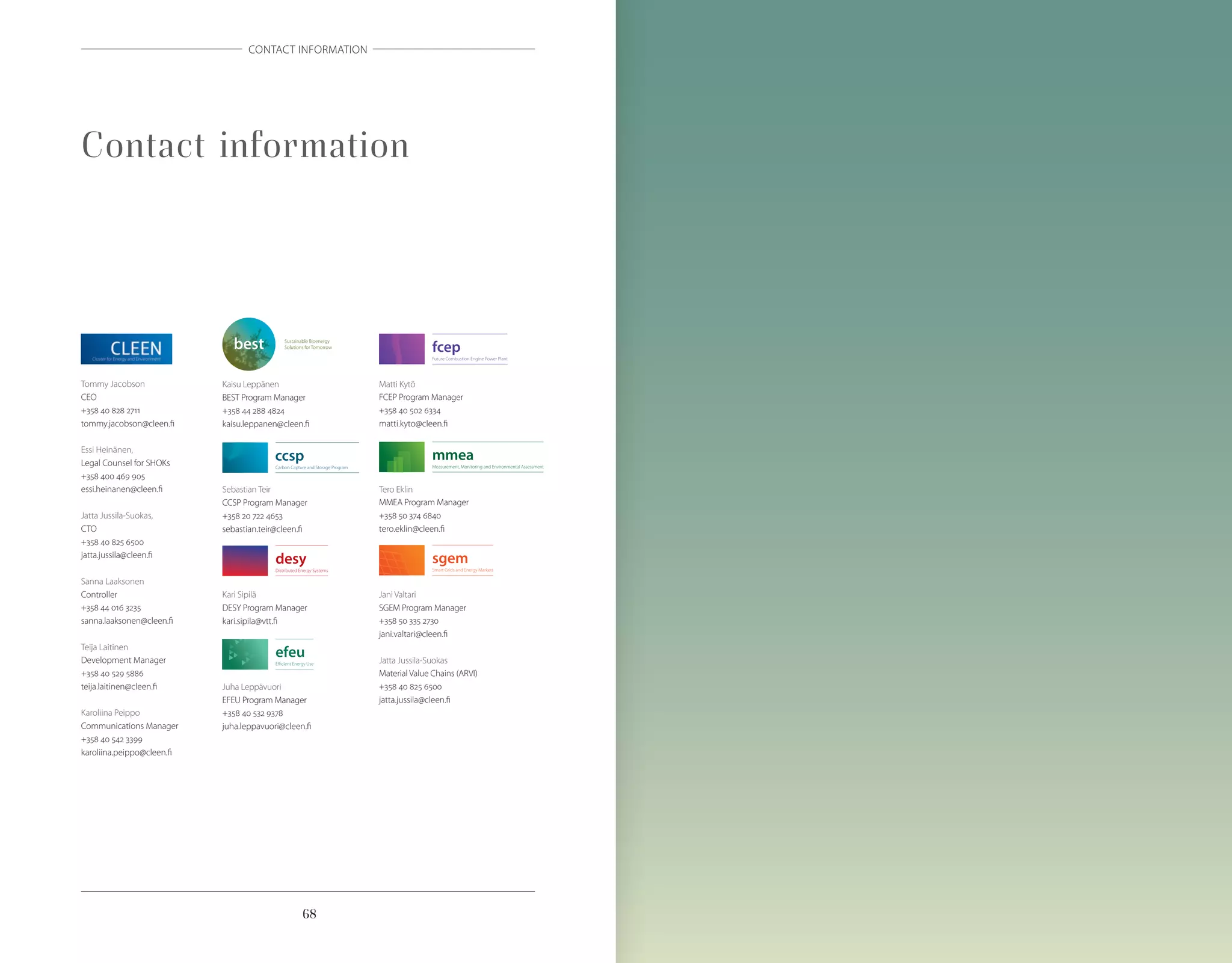 68
CONTACT INFORMATION
Contact information
Kaisu Leppänen
BEST Program Manager
+358 44 288 4824
kaisu.leppanen@cleen.fi
Sebastian Teir
CCSP Program Manager
+358 20 722 4653
sebastian.teir@cleen.fi
Kari Sipilä
DESY Program Manager
kari.sipila@vtt.fi
Juha Leppävuori
EFEU Program Manager
+358 40 532 9378
juha.leppavuori@cleen.fi
Tommy Jacobson
CEO
+358 40 828 2711
tommy.jacobson@cleen.fi
Essi Heinänen,
Legal Counsel for SHOKs
+358 400 469 905
essi.heinanen@cleen.fi
Jatta Jussila-Suokas,
CTO
+358 40 825 6500
jatta.jussila@cleen.fi
Sanna Laaksonen
Controller
+358 44 016 3235
sanna.laaksonen@cleen.fi
Teija Laitinen
Development Manager
+358 40 529 5886
teija.laitinen@cleen.fi
Karoliina Peippo
Communications Manager
+358 40 542 3399
karoliina.peippo@cleen.fi
Matti Kytö
FCEP Program Manager
+358 40 502 6334
matti.kyto@cleen.fi
Tero Eklin
MMEA Program Manager
+358 50 374 6840
tero.eklin@cleen.fi
Jani Valtari
SGEM Program Manager
+358 50 335 2730
jani.valtari@cleen.fi
Jatta Jussila-Suokas
Material Value Chains (ARVI)
+358 40 825 6500
jatta.jussila@cleen.fi
 