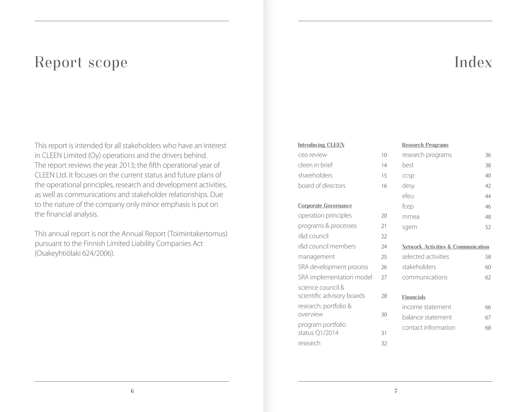 76
Report scope Index
This report is intended for all stakeholders who have an interest
in CLEEN Limited (Oy) operations and the drivers behind.
The report reviews the year 2013; the fifth operational year of
CLEEN Ltd. It focuses on the current status and future plans of
the operational principles, research and development activities,
as well as communications and stakeholder relationships. Due
to the nature of the company only minor emphasis is put on
the financial analysis.
This annual report is not the Annual Report (Toimintakertomus)
pursuant to the Finnish Limited Liability Companies Act
(Osakeyhtiölaki 624/2006).
Introducing CLEEN
ceo review	 10
cleen in brief	 14
shareholders	 15
board of directors	 16
Corporate Governance
operation principles	 20
programs & processes	 21
r&d council	 22
r&d council members	 24
management	 25
SRA development process	 26
SRA implementation model	 27
science council &
scientific advisory boards	 28
research: portfolio &
overview	 30
program portfolio
status Q1/2014	 31
research	 32
Research Programs
research programs	 36
best	 38
ccsp	 40
desy	 42
efeu	 44
fcep	 46
mmea	 48
sgem	 52
Network Activities & Communication
selected activities	 58
stakeholders	 60
communications	 62
Financials
income statement	 66
balance statement	 67
contact information	 68
 