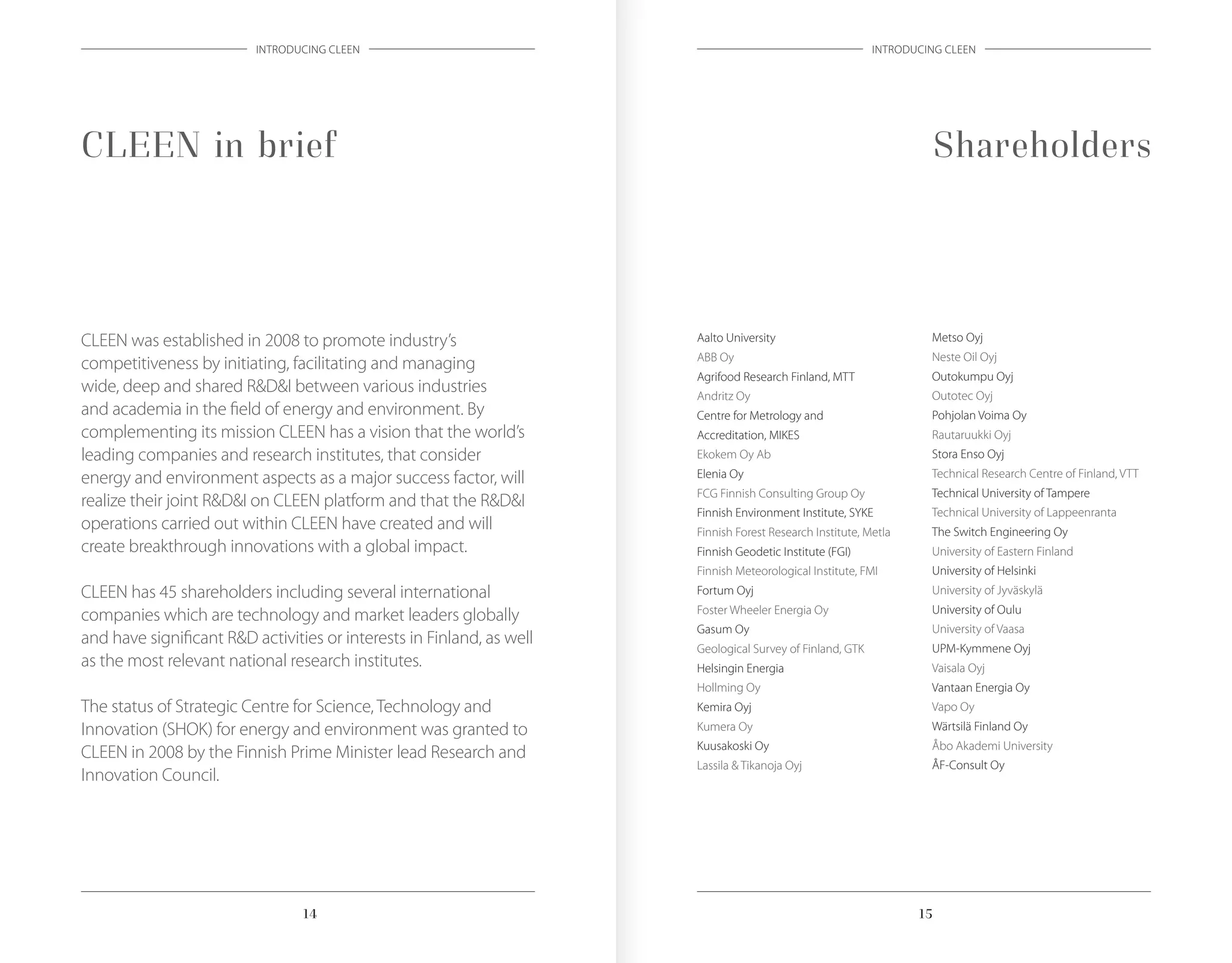 1514 1514
INTRODUCING CLEEN INTRODUCING CLEEN
ShareholdersCLEEN in brief
CLEEN was established in 2008 to promote industry’s
competitiveness by initiating, facilitating and managing
wide, deep and shared R&D&I between various industries
and academia in the field of energy and environment. By
complementing its mission CLEEN has a vision that the world’s
leading companies and research institutes, that consider
energy and environment aspects as a major success factor, will
realize their joint R&D&I on CLEEN platform and that the R&D&I
operations carried out within CLEEN have created and will
create breakthrough innovations with a global impact.
CLEEN has 45 shareholders including several international
companies which are technology and market leaders globally
and have significant R&D activities or interests in Finland, as well
as the most relevant national research institutes.
The status of Strategic Centre for Science, Technology and
Innovation (SHOK) for energy and environment was granted to
CLEEN in 2008 by the Finnish Prime Minister lead Research and
Innovation Council.
Aalto University
ABB Oy
Agrifood Research Finland, MTT
Andritz Oy
Centre for Metrology and
Accreditation, MIKES
Ekokem Oy Ab
Elenia Oy
FCG Finnish Consulting Group Oy
Finnish Environment Institute, SYKE
Finnish Forest Research Institute, Metla
Finnish Geodetic Institute (FGI)
Finnish Meteorological Institute, FMI
Fortum Oyj
Foster Wheeler Energia Oy
Gasum Oy
Geological Survey of Finland, GTK
Helsingin Energia
Hollming Oy
Kemira Oyj
Kumera Oy
Kuusakoski Oy
Lassila & Tikanoja Oyj
Metso Oyj
Neste Oil Oyj
Outokumpu Oyj
Outotec Oyj
Pohjolan Voima Oy
Rautaruukki Oyj
Stora Enso Oyj
Technical Research Centre of Finland, VTT
Technical University of Tampere
Technical University of Lappeenranta
The Switch Engineering Oy
University of Eastern Finland
University of Helsinki
University of Jyväskylä
University of Oulu
University of Vaasa
UPM-Kymmene Oyj
Vaisala Oyj
Vantaan Energia Oy
Vapo Oy
Wärtsilä Finland Oy
Åbo Akademi University
ÅF-Consult Oy
 