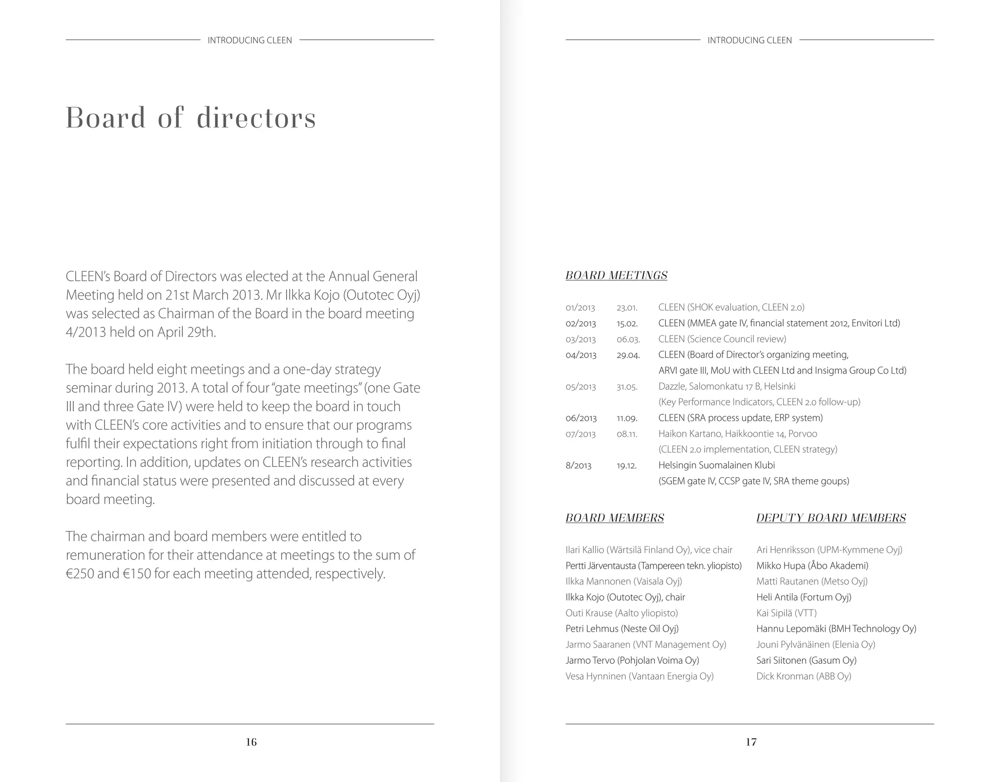 1716 1716
INTRODUCING CLEEN INTRODUCING CLEEN
Board of directors
CLEEN’s Board of Directors was elected at the Annual General
Meeting held on 21st March 2013. Mr Ilkka Kojo (Outotec Oyj)
was selected as Chairman of the Board in the board meeting
4/2013 held on April 29th.
The board held eight meetings and a one-day strategy
seminar during 2013. A total of four“gate meetings”(one Gate
III and three Gate IV) were held to keep the board in touch
with CLEEN’s core activities and to ensure that our programs
fulfil their expectations right from initiation through to final
reporting. In addition, updates on CLEEN’s research activities
and financial status were presented and discussed at every
board meeting.
The chairman and board members were entitled to
remuneration for their attendance at meetings to the sum of
€250 and €150 for each meeting attended, respectively.
BOARD MEETINGS
01/2013	 23.01.	 CLEEN (SHOK evaluation, CLEEN 2.0)
02/2013	 15.02.	 CLEEN (MMEA gate IV, financial statement 2012, Envitori Ltd)
03/2013 	 06.03.	 CLEEN (Science Council review)
04/2013	 29.04.	 CLEEN (Board of Director’s organizing meeting,
		 ARVI gate III, MoU with CLEEN Ltd and Insigma Group Co Ltd)
05/2013	 31.05.	 Dazzle, Salomonkatu 17 B, Helsinki
		 (Key Performance Indicators, CLEEN 2.0 follow-up)
06/2013	 11.09.	 CLEEN (SRA process update, ERP system)
07/2013	 08.11.	 Haikon Kartano, Haikkoontie 14, Porvoo
		 (CLEEN 2.0 implementation, CLEEN strategy)
8/2013	 19.12.	 Helsingin Suomalainen Klubi
		 (SGEM gate IV, CCSP gate IV, SRA theme goups)
BOARD MEMBERS
Ilari Kallio (Wärtsilä Finland Oy), vice chair
Pertti Järventausta (Tampereen tekn. yliopisto)
Ilkka Mannonen (Vaisala Oyj)
Ilkka Kojo (Outotec Oyj), chair
Outi Krause (Aalto yliopisto)
Petri Lehmus (Neste Oil Oyj)
Jarmo Saaranen (VNT Management Oy)
Jarmo Tervo (Pohjolan Voima Oy)
Vesa Hynninen (Vantaan Energia Oy)
DEPUTY BOARD MEMBERS
Ari Henriksson (UPM-Kymmene Oyj)
Mikko Hupa (Åbo Akademi)
Matti Rautanen (Metso Oyj)
Heli Antila (Fortum Oyj)
Kai Sipilä (VTT)
Hannu Lepomäki (BMH Technology Oy)
Jouni Pylvänäinen (Elenia Oy)
Sari Siitonen (Gasum Oy)
Dick Kronman (ABB Oy)
 
