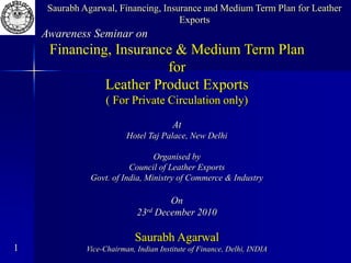 1
Awareness Seminar on
Financing, Insurance & Medium Term Plan
for
Leather Product Exports
( For Private Circulation only)
At
Hotel Taj Palace, New Delhi
Organised by
Council of Leather Exports
Govt. of India, Ministry of Commerce & Industry
On
23rd December 2010
Saurabh Agarwal
Vice-Chairman, Indian Institute of Finance, Delhi, INDIA
Saurabh Agarwal, Financing, Insurance and Medium Term Plan for Leather
Exports
 
