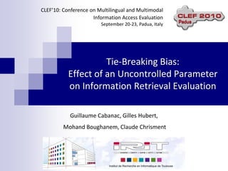 CLEF’10: Conference on Multilingual and Multimodal
                     Information Access Evaluation
                        September 20-23, Padua, Italy




                     Tie-Breaking Bias:
           Effect of an Uncontrolled Parameter
           on Information Retrieval Evaluation

           Guillaume Cabanac, Gilles Hubert,
         Mohand Boughanem, Claude Chrisment
 