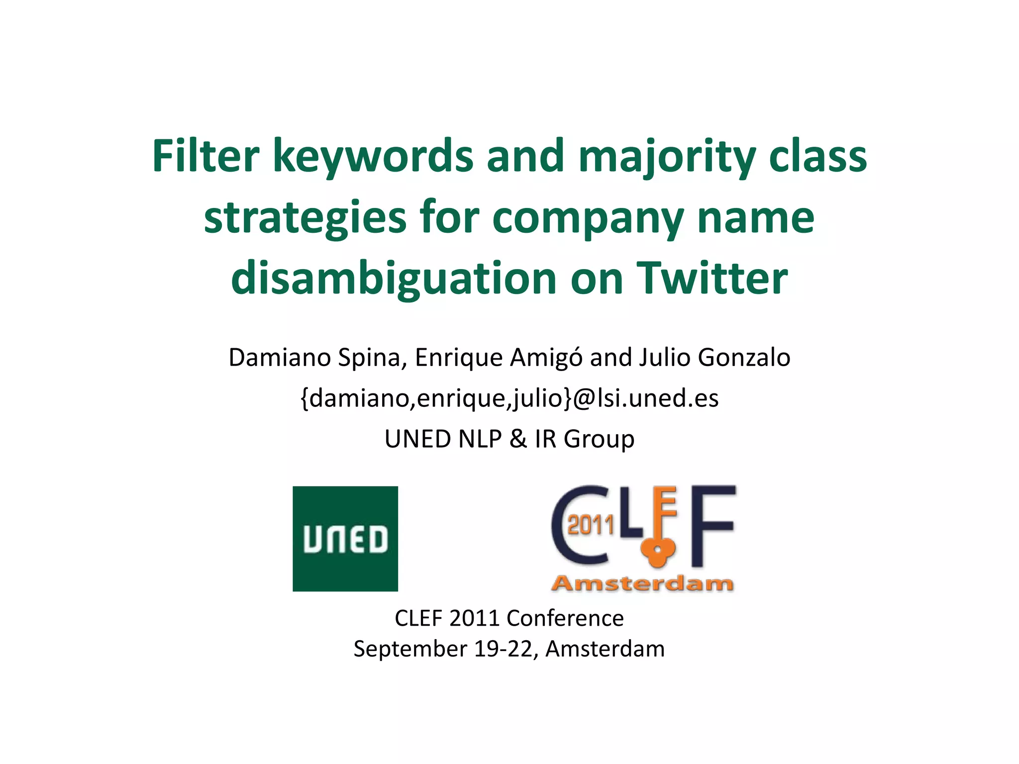 Filter keywords and majority class
   strategies for company name
     disambiguation on Twitter
   Damiano Spina, Enrique Amigó and Julio Gonzalo
        {damiano,enrique,julio}@lsi.uned.es
               UNED NLP & IR Group




                CLEF 2011 Conference
             September 19-22, Amsterdam
 