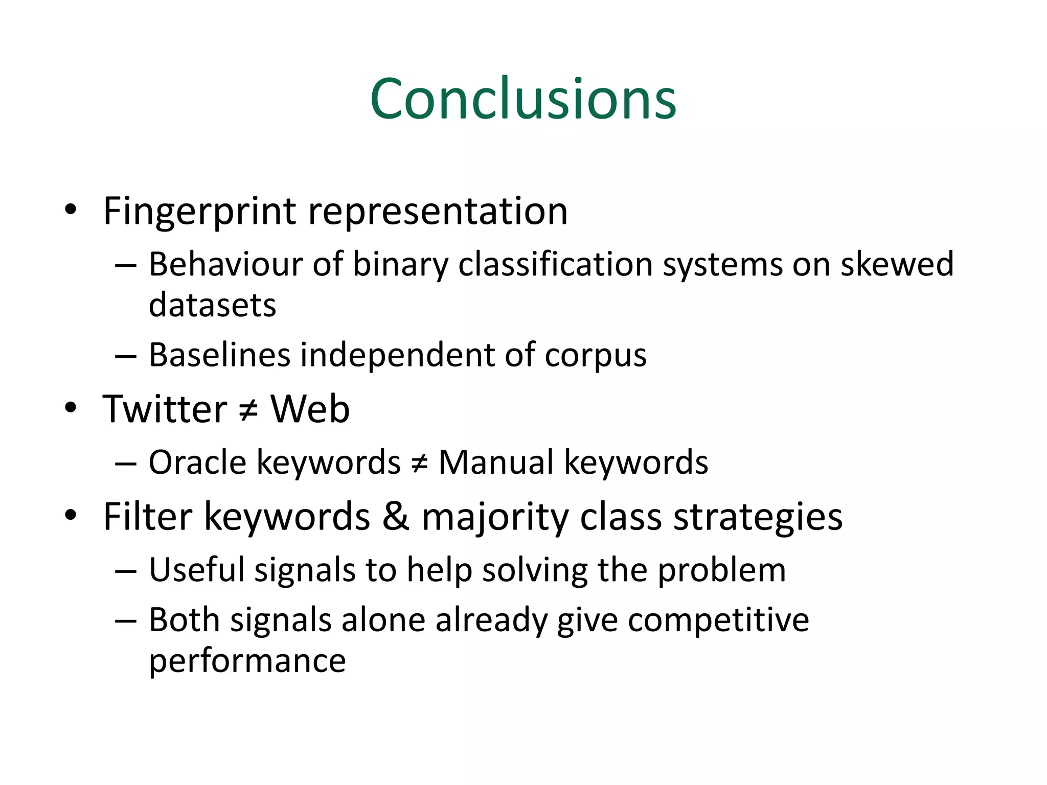 Conclusions
• Fingerprint representation
   – Behaviour of binary classification systems on skewed
     datasets
   – Baselines independent of corpus
• Twitter ≠ Web
   – Oracle keywords ≠ Manual keywords
• Filter keywords & majority class strategies
   – Useful signals to help solving the problem
   – Both signals alone already give competitive
     performance
 