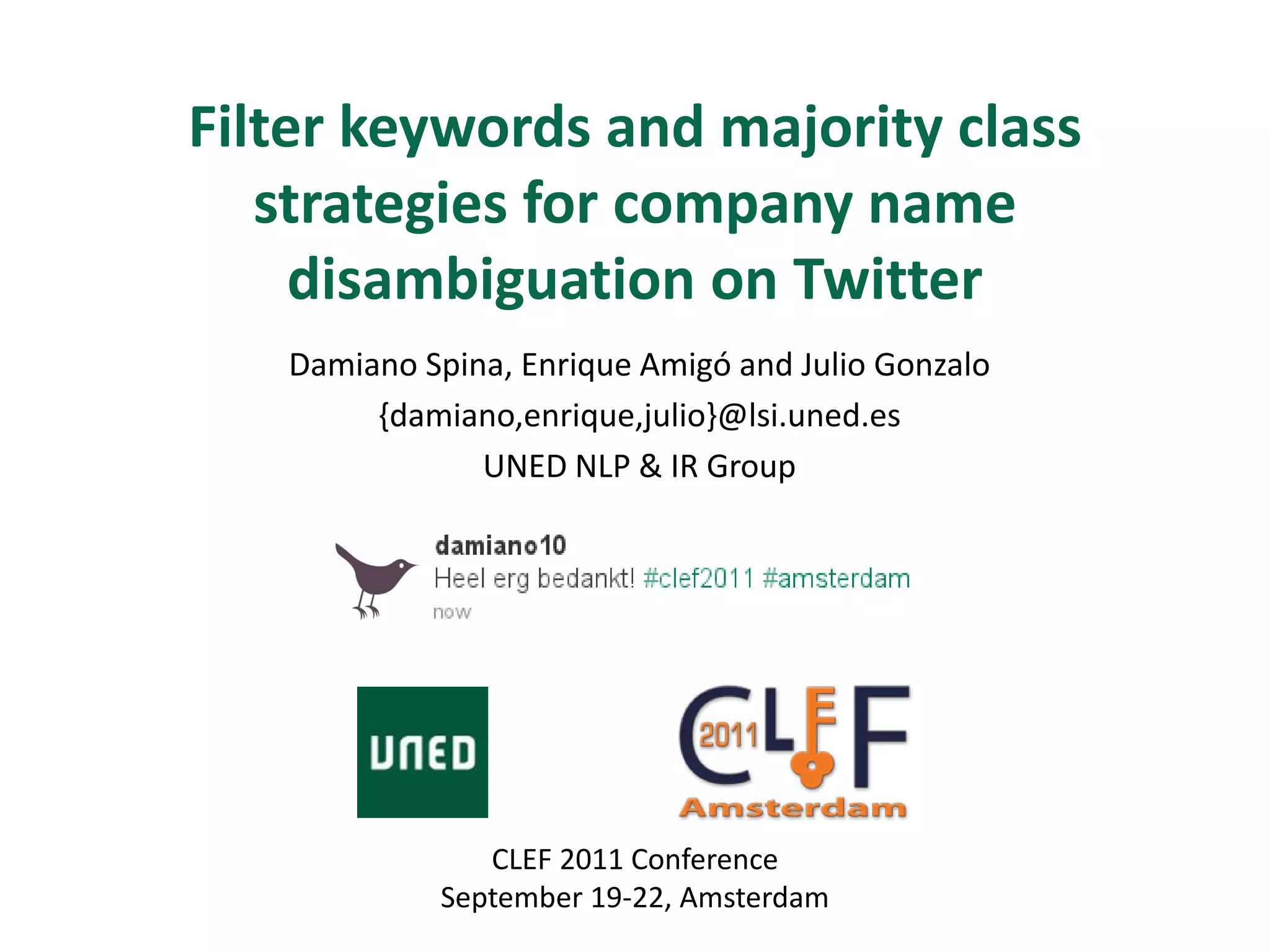 Filter keywords and majority class
   strategies for company name
     disambiguation on Twitter
   Damiano Spina, Enrique Amigó and Julio Gonzalo
        {damiano,enrique,julio}@lsi.uned.es
               UNED NLP & IR Group




               CLEF 2011 Conference
            September 19-22, Amsterdam
 