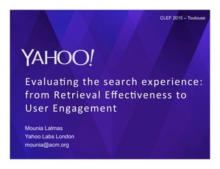 Evalua&ng	
  the	
  search	
  experience:	
  
from	
  Retrieval	
  Eﬀec&veness	
  to	
  
User	
  Engagement	
  
Mounia Lalmas
Yahoo Labs London
mounia@acm.org
CLEF 2015 – Toulouse
 